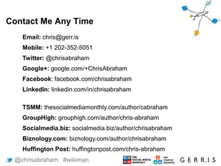 11
Email: chris@gerr.is
Mobile: +1 202-352-5051
Twitter: @chrisabraham
Google+: google.com/+ChrisAbraham
Facebook: facebook.com/chrisabraham
LinkedIn: linkedin.com/in/chrisabraham
TSMM: thesocialmediamonthly.com/author/cabraham
GroupHigh: grouphigh.com/author/chris-abraham
Socialmedia.biz: socialmedia.biz/author/chrisabraham
Biznology.com: biznology.com/author/chrisabraham
Huffington Post: huffingtonpost.com/chris-abraham
Contact Me Any Time
@chrisabraham #wikiman
 