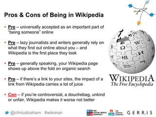 Pros & Cons of Being in Wikipedia
 Pro – universally accepted as an important part of
“being someone” online
 Pro – lazy journalists and writers generally rely on
what they find out online about you – and
Wikipedia is the first place they look
 Pro – generally speaking, your Wikipedia page
shows up above the fold on organic search
 Pro – if there’s a link to your sites, the impact of a
link from Wikipedia carries a lot of juice
 Con – if you’re controversial, a douchebag, unkind
or unfair, Wikipedia makes it worse not better
5 @chrisabraham #wikiman
 