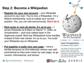 Step 2: Become a Wikipedian
 Register for your own account – your Wikipedia
account is your own. You’re now a Wikipedian. It’s a
lifetime membership, sure to outlast your current
position. Yes, you can edit anonymously. Don’t do it.
 Real name or nom de plume, it’s up to you – I
joined Wikipedia at 9:42pm on March 11, 2005, as
chrisabraham – and have indeed been in the
doghouse myself. Most top Wikipedians have handles
instead of their real names. It’s up to you. You build
your Wikipedia rep on Wikipedia.
 Put together a really nice user page – mine’s
terrible because my first elaborate version was self-
promotional so they even nixed my user page, so go
neutral, informational, and factual.
6 @chrisabraham #wikiman
 