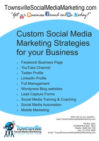 Custom Social Media
Marketing Strategies
for your Business
   Facebook Business Page
   YouTube Channel
   Twitter Profile
   LinkedIn Profile
   Full Management
   Wordpress Blog websites
   Lead Capture Forms
   Social Media Training & Coaching
   Social Media Automation
   Mobile Marketing
                                         More info on our website:-
                           www.TownsvilleSocialMediaMarketing.com

                                                       PO Box 1601
                                            ATIKENVALE QLD 4814
                                              Mobile: 0408 361 599
                                                 Fax: 07 4723 4699
                   Email: Tracy@TownsvilleSocialMediaMarketing.com
 