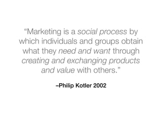 –Philip Kotler 2002
“Marketing is a social process by
which individuals and groups obtain
what they need and want through
creating and exchanging products
and value with others.”
 