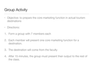 Group Activity
• Objective: to prepare the core marketing function in actual tourism
destinations
• Directions:
1. Form a group with 7 members each
2. Each member will present one core marketing function for a
destination.
3. The destination will come from the faculty
4. After 15 minutes, the group must present their output to the rest of
the class.
 