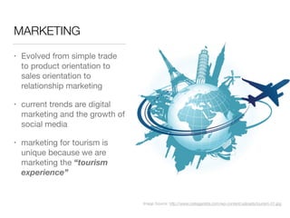 MARKETING
• Evolved from simple trade
to product orientation to
sales orientation to
relationship marketing

• current trends are digital
marketing and the growth of
social media

• marketing for tourism is
unique because we are
marketing the “tourism
experience”
Image Source: http://www.cretegazette.com/wp-content/uploads/tourism-01.jpg
 