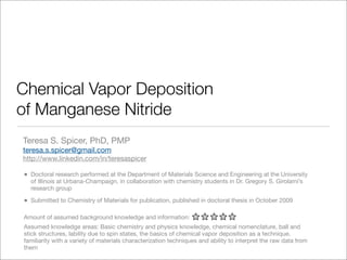 Chemical Vapor Deposition
of Manganese Nitride
Teresa S. Spicer, PhD, PMP
teresa.s.spicer@gmail.com
http://www.linkedin.com/in/teresaspicer

•   Doctoral research performed at the Department of Materials Science and Engineering at the University
    of Illinois at Urbana-Champaign, in collaboration with chemistry students in Dr. Gregory S. Girolami’s
    research group

•   Submitted to Chemistry of Materials for publication, published in doctoral thesis in October 2009

Amount of assumed background knowledge and information:
Assumed knowledge areas: Basic chemistry and physics knowledge, chemical nomenclature, ball and
stick structures, lability due to spin states, the basics of chemical vapor deposition as a technique,
familiarity with a variety of materials characterization techniques and ability to interpret the raw data from
them
 