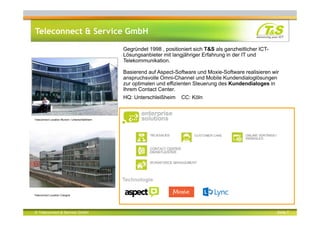 © Teleconnect & Service GmbH Seite 7
Teleconnect & Service GmbH
Teleconnect Location Munich / Unterschleißheim
Teleconnect Location Cologne
Gegründet 1998 , positioniert sich T&S als ganzheitlicher ICT-
Lösungsanbieter mit langjähriger Erfahrung in der IT und
Telekommunikation.
Basierend auf Aspect-Software und Moxie-Software realisieren wir
anspruchsvolle Omni-Channel und Mobile Kundendialoglösungen
zur optimalen und effizienten Steuerung des Kundendialoges in
Ihrem Contact Center.
HQ: Unterschleißheim CC: Köln
Technologie
 