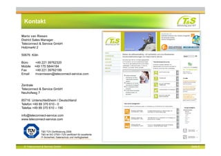 © Teleconnect & Service GmbH Seite 8
Kontakt
Mario van Riesen
District Sales Manager
Teleconnect & Service GmbH
Holzmarkt 2
50676 Köln
Büro +49 221 39762320
Mobile +49 175 5844184
Fax +49 221 39762199
Email mvanriesen@teleconnect-service.com
Zentrale
Teleconnect & Service GmbH
Neuhofweg 7
85716 Unterschleißheim / Deutschland
Telefon +49 89 370 610 - 0
Telefax +49 89 370 610 – 190
info@teleconnect-service.com
www.teleconnect-service.com
T&S TÜV-Zertifizierung 2008.
T&S ist ISO 27001-TÜV-zertifiziert für exzellente
IT-Sicherheit, Datenschutz und Verfügbarkeit.
 