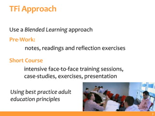 TFi Approach
Use a Blended Learning approach
Pre-Work:
notes, readings and reflection exercises
Short Course
intensive face-to-face training sessions,
case-studies, exercises, presentation
Using best practice adult
education principles
3
 