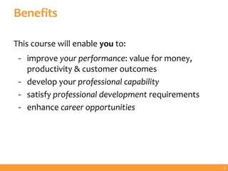 Benefits
This course will enable you to:
- improve your performance: value for money,
productivity & customer outcomes
- develop your professional capability
- satisfy professional development requirements
- enhance career opportunities
4
 