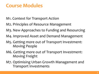 Course Modules
M1. Context for Transport Action
M2. Principles of Resource Management
M3. New Approaches to Funding and Resourcing
M4. Improved Asset and Demand Management
M5. Getting more out of Transport Investment:
Moving People
M6. Getting more out of Transport Investment:
Moving Freight
M7. Optimising Urban Growth Management and
Transport Investments
5
 