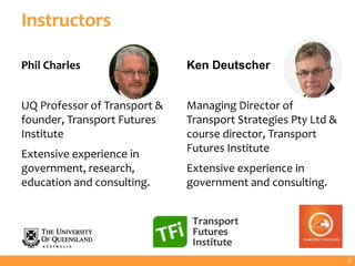Instructors
Phil Charles
UQ Professor of Transport &
founder, Transport Futures
Institute
Extensive experience in
government, research,
education and consulting.
6
Ken Deutscher
Managing Director of
Transport Strategies Pty Ltd &
course director, Transport
Futures Institute
Extensive experience in
government and consulting.
 