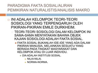 PARADIGMA FAKTA SOSIAL/ALIRAN
PEMIKIRAN NATURALISTIS/ANALISIS MAKRO
 INI ADALAH KELOMPOK TEORI-TEORI
SOSIOLOGI YANG TERPENGARUH OLEH
PIKIRAN-PIKIRAN EMILE DURKHEIM.
TEORI-TEORI SOSIOLOGI DALAM KELOMPOK INI
SAMA-SAMA MENYATAKAN BAHWA OBJEK
KAJIAN SOSIOLOGI ADALAH FAKTA SOSIAL.
 FAKTA SOSIAL BUKANLAH IDE-IDE YANG ADA DALAM
PIKIRAN MANUSIA, MELAINKAN SESUATU YANG
BERADA PADA TINGKAT MASYARAKAT DAN
KELOMPOK ATAU DI LUAR INDIVIDU.
 DIA ADALAH INSTITUSI SOSIAL.
 NILAI-NILAI.
 NORMA-NORMA.
 