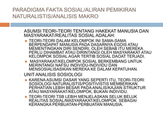 PARADIGMA FAKTA SOSIAL/ALIRAN PEMIKIRAN
NATURALISTIS/ANALISIS MAKRO
ASUMSI TEORI-TEORI TENTANG HAKEKAT MANUSIA DAN
MASYARAKAT/REALITAS SOSIAL ADALAH:
 TEORI-TEORI DALAM KELOMPOK INI SAMA-SAMA
BERPENDAPAT MANUSIA PADA DASARNYA EGOIS ATAU
MEMENTINGKAN DIRI SENDIRI, OLEH SEBAB ITU MEREKA
PERLU DIHAMBAT ATAU DIRINTANGI OLEH MASYARAKAT ATAU
KELOMPOK SOSIAL AGAR TERTIB SOSIAL DAOAT TERJADI.
 MASYARAKAT/KELOMPOK SOSIAL BERKEMBANG UNTUK
MERINTANGI NAFSU INDIVIDU-INDIVIDU DAN
MENSOSIALISASIKAN MEREKA KE DALAM KEPATUHAN.
UNIT ANALISIS SOSIOLOGI
 KARENA ASUMSI DASAR YANG SEPERTI ITU, TEORI-TEORI
SOSIOLOGI NATURALISTIS/POSITIVISTIS MEMBERIKAN
PERHATIAN LEBIH BESAR PADA ANALIS/KAJIAN STRUKTUR
ATAU MASYARAKAT/KELOMPOK, BUKAN INDIVIDU.
 TEORI-TEORI TSB LEBIH MENJELASKAN SELUK BELUK
REALITAS SOSIAL/MASYARAKAT/KELOMPOK SEBAGAI
KERANGKA PERBUATAN-PERBUATAN MANUSIA.
 