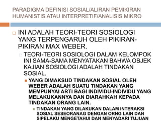 PARADIGMA DEFINISI SOSIAL/ALIRAN PEMIKIRAN
HUMANISTIS ATAU INTERPRETIF/ANALISIS MIKRO
 INI ADALAH TEORI-TEORI SOSIOLOGI
YANG TERPENGARUH OLEH PIKIRAN-
PIKIRAN MAX WEBER.
TEORI-TEORI SOSIOLOGI DALAM KELOMPOK
INI SAMA-SAMA MENYATAKAN BAHWA OBJEK
KAJIAN SOSIOLOGI ADALAH TINDAKAN
SOSIAL.
 YANG DIMAKSUD TINDAKAN SOSIAL OLEH
WEBER ADALAH SUATU TINDAKAN YANG
MEMPUNYAI ARTI BAGI INDIVIDU-INDIVIDU YANG
MELAKUKANNYA DAN DIARAHKAH KEPADA
TINDAKAN ORANG LAIN.
 TINDAKAN YANG DILAKUKAN DALAM INTERAKSI
SOSIAL SESEORANAG DENGAN ORNG LAIN DAN
SIPELAKU MENGETAHUI DAN MENYADARI TUJUAN
 