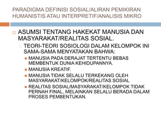 PARADIGMA DEFINISI SOSIAL/ALIRAN PEMIKIRAN
HUMANISTIS ATAU INTERPRETIF/ANALISIS MIKRO
 ASUMSI TENTANG HAKEKAT MANUSIA DAN
MASYARAKAT/REALITAS SOSIAL.
TEORI-TEORI SOSIOLOGI DALAM KELOMPOK INI
SAMA-SAMA MENYATAKAN BAHWA:
 MANUSIA PADA DERAJAT TERTENTU BEBAS
MEMBENTUK DUNIA KEHIDUPANNYA.
 MANUSIA KREATIF.
 MANUSIA TIDAK SELALU TERKEKANG OLEH
MASYARAKAT/KELOMPOK/REALITAS SOSIAL
 REALITAS SOSIAL/MASYARAKAT/KELOMPOK TIDAK
PERNAH FINAL, MELAINKAN SELALU BERADA DALAM
PROSES PEMBENTUKAN.
 