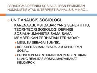 PARADIGMA DEFINISI SOSIAL/ALIRAN PEMIKIRAN
HUMANISTIS ATAU INTERPRETIF/ANALISIS MIKRO...
 UNIT ANALISIS SOSIOLOGI.
KARENA ASUMSI DASAR YANG SEPERTI ITU,
TEORI-TEORI SOSIOLOGI DEFINISI
SOSIAL/HUMANISTIS SAMA-SAMA
MEMBERIKAN PERHATIAN TERHADAP:
 MENUSIA SEBAGAI SUBYEK.
 KREATIFITAS MANUSIA DALAM KEHIDUPAN
SOSIAL.
 PROSES PEMBENTUKAN DAN PEMBENTUKAN
ULANG REALITAS SOSIAL/MASYARAKAT
KELOMPOK.
 