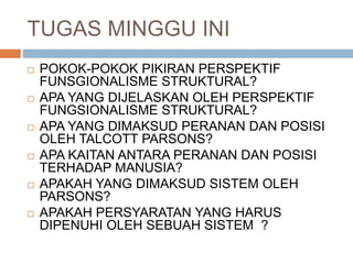 TUGAS MINGGU INI
 POKOK-POKOK PIKIRAN PERSPEKTIF
FUNSGIONALISME STRUKTURAL?
 APA YANG DIJELASKAN OLEH PERSPEKTIF
FUNGSIONALISME STRUKTURAL?
 APA YANG DIMAKSUD PERANAN DAN POSISI
OLEH TALCOTT PARSONS?
 APA KAITAN ANTARA PERANAN DAN POSISI
TERHADAP MANUSIA?
 APAKAH YANG DIMAKSUD SISTEM OLEH
PARSONS?
 APAKAH PERSYARATAN YANG HARUS
DIPENUHI OLEH SEBUAH SISTEM ?
 