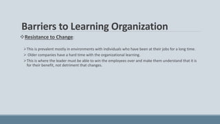 Barriers to Learning Organization
Resistance to Change:
This is prevalent mostly in environments with individuals who have been at their jobs for a long time.
 Older companies have a hard time with the organizational learning.
This is where the leader must be able to win the employees over and make them understand that it is
for their benefit, not detriment that changes.
 