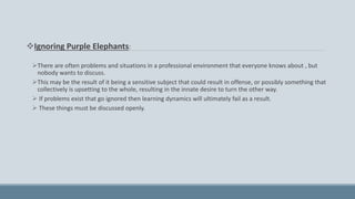 Ignoring Purple Elephants:
There are often problems and situations in a professional environment that everyone knows about , but
nobody wants to discuss.
This may be the result of it being a sensitive subject that could result in offense, or possibly something that
collectively is upsetting to the whole, resulting in the innate desire to turn the other way.
 If problems exist that go ignored then learning dynamics will ultimately fail as a result.
 These things must be discussed openly.
 