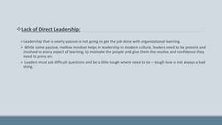 Lack of Direct Leadership:
Leadership that is overly passive is not going to get the job done with organizational learning.
 While some passive, mellow mindset helps in leadership in modern culture, leaders need to be present and
involved in every aspect of learning, to motivate the people and give them the resolve and confidence they
need to press on.
 Leaders must ask difficult questions and be a little tough where need to be – tough love is not always a bad
thing.
 