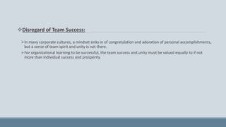Disregard of Team Success:
In many corporate cultures, a mindset sinks in of congratulation and adoration of personal accomplishments,
but a sense of team spirit and unity is not there.
For organizational learning to be successful, the team success and unity must be valued equally to if not
more than individual success and prosperity.
 