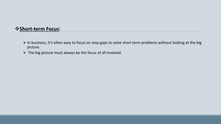 Short-term Focus:
 In business, it’s often easy to focus on stop gaps to solve short term problems without looking at the big
picture.
 The big picture must always be the focus of all involved.
 