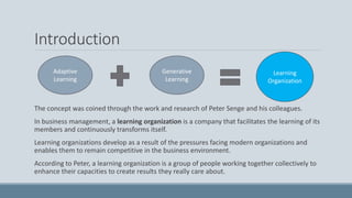 Introduction
The concept was coined through the work and research of Peter Senge and his colleagues.
In business management, a learning organization is a company that facilitates the learning of its
members and continuously transforms itself.
Learning organizations develop as a result of the pressures facing modern organizations and
enables them to remain competitive in the business environment.
According to Peter, a learning organization is a group of people working together collectively to
enhance their capacities to create results they really care about.
Adaptive
Learning
Generative
Learning
Learning
Organization
 