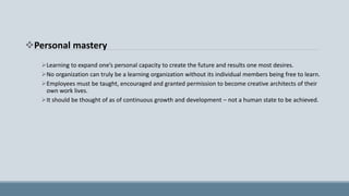 Personal mastery
Learning to expand one’s personal capacity to create the future and results one most desires.
No organization can truly be a learning organization without its individual members being free to learn.
Employees must be taught, encouraged and granted permission to become creative architects of their
own work lives.
It should be thought of as of continuous growth and development – not a human state to be achieved.
 