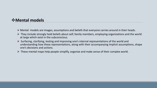 Mental models
 Mental models are images, assumptions and beliefs that everyone carries around in their heads.
 They include strongly held beliefs about self, family members, employing organizations and the world
at large which exist in the subconscious.
 Surfacing, clarifying, testing and improving one’s internal representations of the world and
understanding how these representations, along with their accompanying implicit assumptions, shape
one’s decisions and actions.
 These mental maps help people simplify, organize and make sense of their complex world.
 