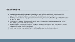 Shared Vision
 In a learning organization all workers, regardless of their position, are invited and provided with
opportunities to create, test, communicate and promote the company’s mission.
 Building a common sense of purpose and commitment by developing shared images of the future that
we seek to create.
 Employees are asked to play a strategic part in setting the goals and quality standards that will turn
their company’s shared vision into reality.
 Workers are also encouraged and given assistance in setting and aligning their own personal visions
and goals with those of the organization.
 In this way, learning organizations have a definite advantage over their competitors.
 