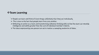 Team Learning
 People can learn and think of more things collectively than they can individually.
 This is due to the fact that people learn from one another.
 Reflecting on action as a team and transforming collective thinking skills so that the team can develop
intelligence and ability greater than the sum of individual member’s talents.
 The ideas expressed by one person can set in motion a sweeping avalanche of ideas.
 