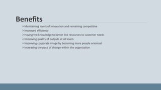 Benefits
Maintaining levels of innovation and remaining competitive
Improved efficiency
Having the knowledge to better link resources to customer needs
Improving quality of outputs at all levels
Improving corporate image by becoming more people oriented
Increasing the pace of change within the organization
 