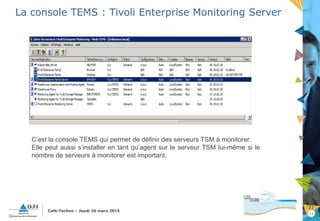 11
Café-Techno – Jeudi 26 mars 2015
La console TEMS : Tivoli Enterprise Monitoring Server
C’est la console TEMS qui permet de définir des serveurs TSM à monitorer.
Elle peut aussi s’installer en tant qu’agent sur le serveur TSM lui-même si le
nombre de serveurs à monitorer est important.
 
