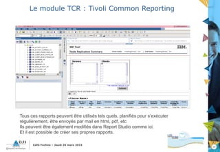 19
Café-Techno – Jeudi 26 mars 2015
Le module TCR : Tivoli Common Reporting
Tous ces rapports peuvent être utilisés tels quels, planifiés pour s’exécuter
régulièrement, être envoyés par mail en html, pdf, etc
Ils peuvent être également modifiés dans Report Studio comme ici.
Et il est possible de créer ses propres rapports.
 