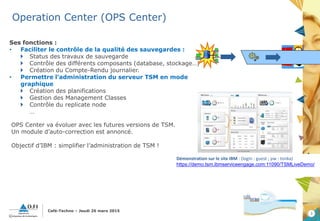 3
Café-Techno – Jeudi 26 mars 2015
Operation Center (OPS Center)
Ses fonctions :
• Faciliter le contrôle de la qualité des sauvegardes :
 Status des travaux de sauvegarde
 Contrôle des différents composants (database, stockage…)
 Création du Compte-Rendu journalier.
• Permettre l’administration du serveur TSM en mode
graphique
 Création des planifications
 Gestion des Management Classes
 Contrôle du replicate node
…
OPS Center va évoluer avec les futures versions de TSM.
Un module d’auto-correction est annoncé.
Objectif d’IBM : simplifier l’administration de TSM !
Démonstration sur le site IBM : (login : guest ; pw : tonka)
https://demo.tsm.ibmserviceengage.com:11090/TSMLiveDemo/
 