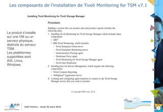 4
Café-Techno – Jeudi 26 mars 2015
Les composants de l’installation de Tivoli Monitoring for TSM v7.1
© Copyright IBM Corp. 2014
Le produit s’installe
sur une VM ou un
serveur physique,
distincts du serveur
TSM.
Les plateformes
supportées sont
AIX, Linux,
Windows.
 