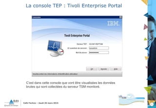 7
Café-Techno – Jeudi 26 mars 2015
La console TEP : Tivoli Enterprise Portal
C’est dans cette console que vont être visualisées les données
brutes qui sont collectées du serveur TSM monitoré.
 