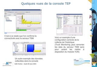 8
Café-Techno – Jeudi 26 mars 2015
Quelques vues de la console TEP
C’est à ce stade que l’on confirme la
connectivité avec le serveur TSM Voici un exemple d’une
configuration correcte de la
collecte de l’historique
(Tivoli Monitoring peut remonter
les data du serveur TSM sans
pour autant les mettre à
disposition du module TCR)
Un autre exemple des données
collectées dans la console
 