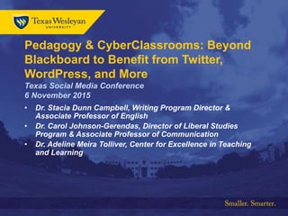 Pedagogy & CyberClassrooms: Beyond
Blackboard to Benefit from Twitter,
WordPress, and More
Texas Social Media Conference
6 November 2015
• Dr. Stacia Dunn Campbell, Writing Program Director &
Associate Professor of English
• Dr. Carol Johnson-Gerendas, Director of Liberal Studies
Program & Associate Professor of Communication
• Dr. Adeline Meira Tolliver, Center for Excellence in Teaching
and Learning
 