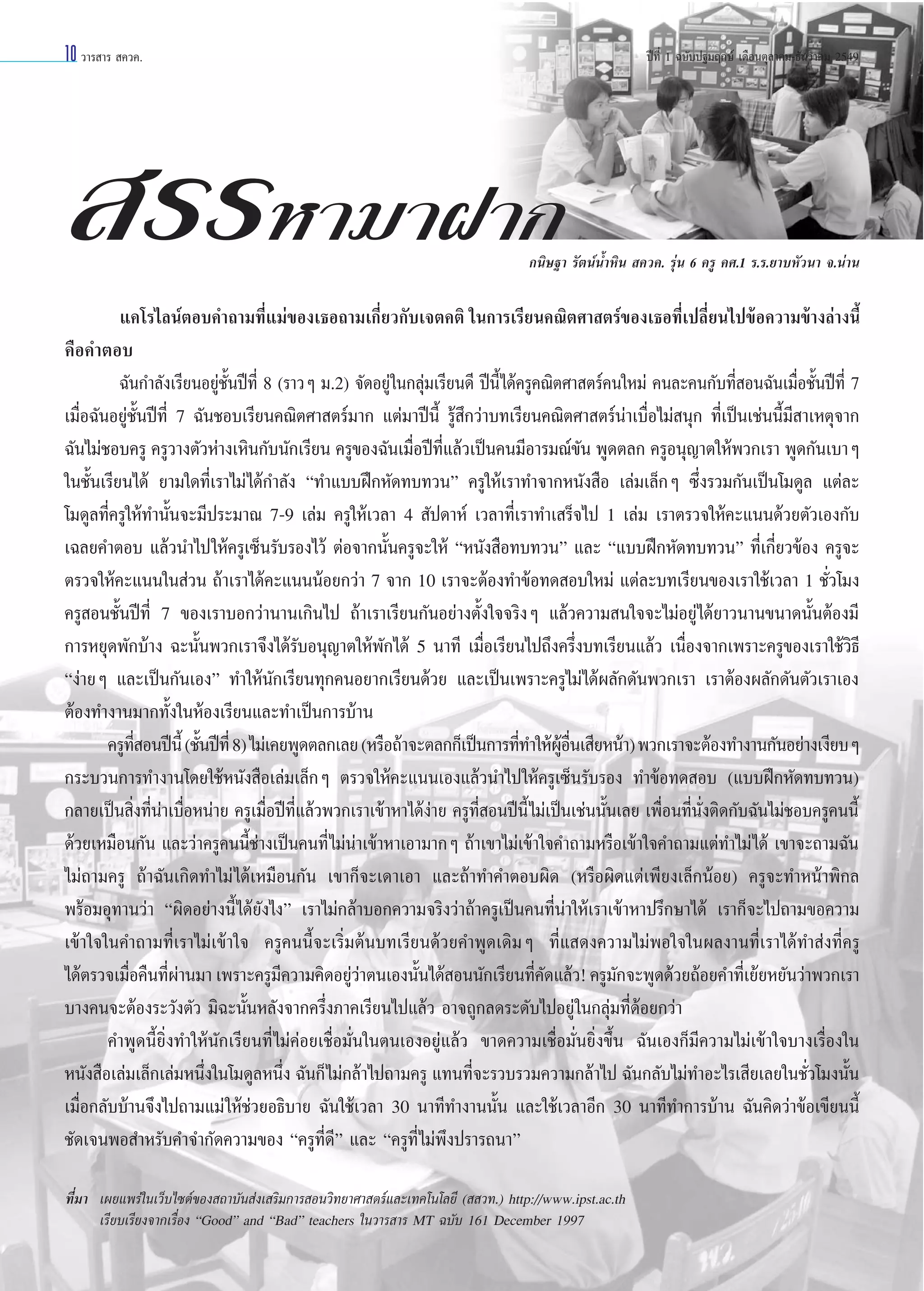 10 «“√ “√  §«§.

ªï∑’Ë 1 ©∫—∫ª∞¡ƒ°…å ‡¥◊Õπµÿ≈“§¡-∏—π«“§¡ 2549

 √√À“¡“Ω“°

°π‘…∞“ √—µπåπÈ”À‘π  §«§. √ÿàπ 6 §√Ÿ §».1 √.√.¬“∫À—«π“ ®.πà“π

·§‚√‰≈πåµÕ∫§”∂“¡∑’·¡à¢Õß‡∏Õ∂“¡‡°’¬«°—∫‡®µ§µ‘ „π°“√‡√’¬π§≥‘µ»“ µ√å¢Õß‡∏Õ∑’‡ª≈’¬π‰ª¢âÕ§«“¡¢â“ß≈à“ßπ’È
Ë
Ë
Ë Ë
§◊Õ§”µÕ∫
©—π°”≈—ß‡√’¬πÕ¬Ÿà™—Èπªï∑’Ë 8 (√“«Ê ¡.2) ®—¥Õ¬Ÿà„π°≈ÿà¡‡√’¬π¥’ ªïπ’È‰¥â§√Ÿ§≥‘µ»“ µ√å§π„À¡à §π≈–§π°—∫∑’Ë Õπ©—π‡¡◊ËÕ™—Èπªï∑’Ë 7
‡¡◊ËÕ©—πÕ¬Ÿà™—Èπªï∑’Ë 7 ©—π™Õ∫‡√’¬π§≥‘µ»“ µ√å¡“° ·µà¡“ªïπ’È √Ÿâ ÷°«à“∫∑‡√’¬π§≥‘µ»“ µ√åπà“‡∫◊ËÕ‰¡à πÿ° ∑’Ë‡ªìπ‡™àππ’È¡’ “‡Àµÿ®“°
©—π‰¡à™Õ∫§√Ÿ §√Ÿ«“ßµ—«Àà“ß‡À‘π°—∫π—°‡√’¬π §√Ÿ¢Õß©—π‡¡◊Õªï∑·≈â«‡ªìπ§π¡’Õ“√¡≥å¢π æŸ¥µ≈° §√ŸÕπÿ≠“µ„Àâæ«°‡√“ æŸ¥°—π‡∫“Ê
Ë ’Ë
—
„π™—Èπ‡√’¬π‰¥â ¬“¡„¥∑’Ë‡√“‰¡à‰¥â°”≈—ß ç∑”·∫∫Ωñ°À—¥∑∫∑«πé §√Ÿ„Àâ‡√“∑”®“°Àπ—ß ◊Õ ‡≈à¡‡≈Á°Ê ´÷Ëß√«¡°—π‡ªìπ‚¡¥Ÿ≈ ·µà≈–
‚¡¥Ÿ≈∑’Ë§√Ÿ„Àâ∑”π—Èπ®–¡’ª√–¡“≥ 7-9 ‡≈à¡ §√Ÿ„Àâ‡«≈“ 4  —ª¥“Àå ‡«≈“∑’Ë‡√“∑”‡ √Á®‰ª 1 ‡≈à¡ ‡√“µ√«®„Àâ§–·ππ¥â«¬µ—«‡Õß°—∫
‡©≈¬§”µÕ∫ ·≈â«π”‰ª„Àâ§√Ÿ‡´Áπ√—∫√Õß‰«â µàÕ®“°π—Èπ§√Ÿ®–„Àâ çÀπ—ß ◊Õ∑∫∑«πé ·≈– ç·∫∫Ωñ°À—¥∑∫∑«πé ∑’Ë‡°’Ë¬«¢âÕß §√Ÿ®–
µ√«®„Àâ§–·ππ„π à«π ∂â“‡√“‰¥â§–·πππâÕ¬°«à“ 7 ®“° 10 ‡√“®–µâÕß∑”¢âÕ∑¥ Õ∫„À¡à ·µà≈–∫∑‡√’¬π¢Õß‡√“„™â‡«≈“ 1 ™—Ë«‚¡ß
§√Ÿ Õπ™—Èπªï∑’Ë 7 ¢Õß‡√“∫Õ°«à“π“π‡°‘π‰ª ∂â“‡√“‡√’¬π°—πÕ¬à“ßµ—Èß„®®√‘ßÊ ·≈â«§«“¡ π„®®–‰¡àÕ¬Ÿà‰¥â¬“«π“π¢π“¥π—ÈπµâÕß¡’
°“√À¬ÿ¥æ—°∫â“ß ©–π—Èπæ«°‡√“®÷ß‰¥â√—∫Õπÿ≠“µ„Àâæ—°‰¥â 5 π“∑’ ‡¡◊ËÕ‡√’¬π‰ª∂÷ß§√÷Ëß∫∑‡√’¬π·≈â« ‡π◊ËÕß®“°‡æ√“–§√Ÿ¢Õß‡√“„™â«‘∏’
çßà“¬Ê ·≈–‡ªìπ°—π‡Õßé ∑”„Àâπ—°‡√’¬π∑ÿ°§πÕ¬“°‡√’¬π¥â«¬ ·≈–‡ªìπ‡æ√“–§√Ÿ‰¡à‰¥âº≈—°¥—πæ«°‡√“ ‡√“µâÕßº≈—°¥—πµ—«‡√“‡Õß
µâÕß∑”ß“π¡“°∑—Èß„πÀâÕß‡√’¬π·≈–∑”‡ªìπ°“√∫â“π
§√Ÿ∑ Õπªïπ’È (™—πªï∑’Ë 8) ‰¡à‡§¬æŸ¥µ≈°‡≈¬ (À√◊Õ∂â“®–µ≈°°Á‡ªìπ°“√∑’∑”„ÀâºÕπ‡ ’¬Àπâ“) æ«°‡√“®–µâÕß∑”ß“π°—πÕ¬à“ß‡ß’¬∫Ê
’Ë
È
Ë
Ÿâ ◊Ë
°√–∫«π°“√∑”ß“π‚¥¬„™âÀπ—ß ◊Õ‡≈à¡‡≈Á°Ê µ√«®„Àâ§–·ππ‡Õß·≈â«π”‰ª„Àâ§√Ÿ‡´Áπ√—∫√Õß ∑”¢âÕ∑¥ Õ∫ (·∫∫Ωñ°À—¥∑∫∑«π)
°≈“¬‡ªìπ ‘Ëß∑’Ëπà“‡∫◊ËÕÀπà“¬ §√Ÿ‡¡◊ËÕªï∑’Ë·≈â«æ«°‡√“‡¢â“À“‰¥âßà“¬ §√Ÿ∑’Ë Õπªïπ’È ‰¡à‡ªìπ‡™àππ—Èπ‡≈¬ ‡æ◊ËÕπ∑’Ëπ—Ëßµ‘¥°—∫©—π‰¡à™Õ∫§√Ÿ§ππ’È
¥â«¬‡À¡◊Õπ°—π ·≈–«à“§√Ÿ§ππ’È™à“ß‡ªìπ§π∑’Ë ‰¡àπà“‡¢â“À“‡Õ“¡“°Ê ∂â“‡¢“‰¡à‡¢â“„®§”∂“¡À√◊Õ‡¢â“„®§”∂“¡·µà∑”‰¡à ‰¥â ‡¢“®–∂“¡©—π
‰¡à∂“¡§√Ÿ ∂â“©—π‡°‘¥∑”‰¡à ‰¥â‡À¡◊Õπ°—π ‡¢“°Á®–‡¥“‡Õ“ ·≈–∂â“∑”§”µÕ∫º‘¥ (À√◊Õº‘¥·µà‡æ’¬ß‡≈Á°πâÕ¬) §√Ÿ®–∑”Àπâ“æ‘°≈
æ√âÕ¡Õÿ∑“π«à“ çº‘¥Õ¬à“ßπ’È ‰¥â¬—ß‰ßé ‡√“‰¡à°≈â“∫Õ°§«“¡®√‘ß«à“∂â“§√Ÿ‡ªìπ§π∑’Ëπà“„Àâ‡√“‡¢â“À“ª√÷°…“‰¥â ‡√“°Á®–‰ª∂“¡¢Õ§«“¡
‡¢â“„®„π§”∂“¡∑’Ë‡√“‰¡à‡¢â“„® §√Ÿ§ππ’È®–‡√‘Ë¡µâπ∫∑‡√’¬π¥â«¬§”æŸ¥‡¥‘¡Ê ∑’Ë· ¥ß§«“¡‰¡àæÕ„®„πº≈ß“π∑’Ë‡√“‰¥â∑” àß∑’Ë§√Ÿ
‰¥âµ√«®‡¡◊Õ§◊π∑’º“π¡“ ‡æ√“–§√Ÿ¡§«“¡§‘¥Õ¬Ÿ«“µπ‡Õßπ—π‰¥â Õππ—°‡√’¬π∑’§¥·≈â«! §√Ÿ¡°®–æŸ¥¥â«¬∂âÕ¬§”∑’‡Ë ¬â¬À¬—π«à“æ«°‡√“
Ë Ëà
’
àà
È
Ë—
—
∫“ß§π®–µâÕß√–«—ßµ—« ¡‘©–π—ÈπÀ≈—ß®“°§√÷Ëß¿“§‡√’¬π‰ª·≈â« Õ“®∂Ÿ°≈¥√–¥—∫‰ªÕ¬Ÿà „π°≈ÿà¡∑’Ë¥âÕ¬°«à“
§”æŸ¥π’È¬‘Ëß∑”„Àâπ—°‡√’¬π∑’Ë ‰¡à§àÕ¬‡™◊ËÕ¡—Ëπ„πµπ‡ÕßÕ¬Ÿà·≈â« ¢“¥§«“¡‡™◊ËÕ¡—Ëπ¬‘Ëß¢÷Èπ ©—π‡Õß°Á¡’§«“¡‰¡à‡¢â“„®∫“ß‡√◊ËÕß„π
Àπ—ß ◊Õ‡≈à¡‡≈Á°‡≈à¡Àπ÷ß„π‚¡¥Ÿ≈Àπ÷ß ©—π°Á‰¡à°≈â“‰ª∂“¡§√Ÿ ·∑π∑’®–√«∫√«¡§«“¡°≈â“‰ª ©—π°≈—∫‰¡à∑”Õ–‰√‡ ’¬‡≈¬„π™—«‚¡ßπ—π
Ë
Ë
Ë
Ë
È
‡¡◊ËÕ°≈—∫∫â“π®÷ß‰ª∂“¡·¡à „Àâ™à«¬Õ∏‘∫“¬ ©—π„™â‡«≈“ 30 π“∑’∑”ß“ππ—Èπ ·≈–„™â‡«≈“Õ’° 30 π“∑’∑”°“√∫â“π ©—π§‘¥«à“¢âÕ‡¢’¬ππ’È
™—¥‡®πæÕ ”À√—∫§”®”°—¥§«“¡¢Õß ç§√Ÿ∑’Ë¥’é ·≈– ç§√Ÿ∑’Ë‰¡àæ÷ßª√“√∂π“é
∑’¡“ ‡º¬·æ√à„π‡«Á∫‰´µå¢Õß ∂“∫—π àß‡ √‘¡°“√ Õπ«‘∑¬“»“ µ√å·≈–‡∑§‚π‚≈¬’ (  «∑.) http://www.ipst.ac.th
Ë
‡√’¬∫‡√’¬ß®“°‡√◊ËÕß çGoodé and çBadé teachers „π«“√ “√ MT ©∫—∫ 161 December 1997

 