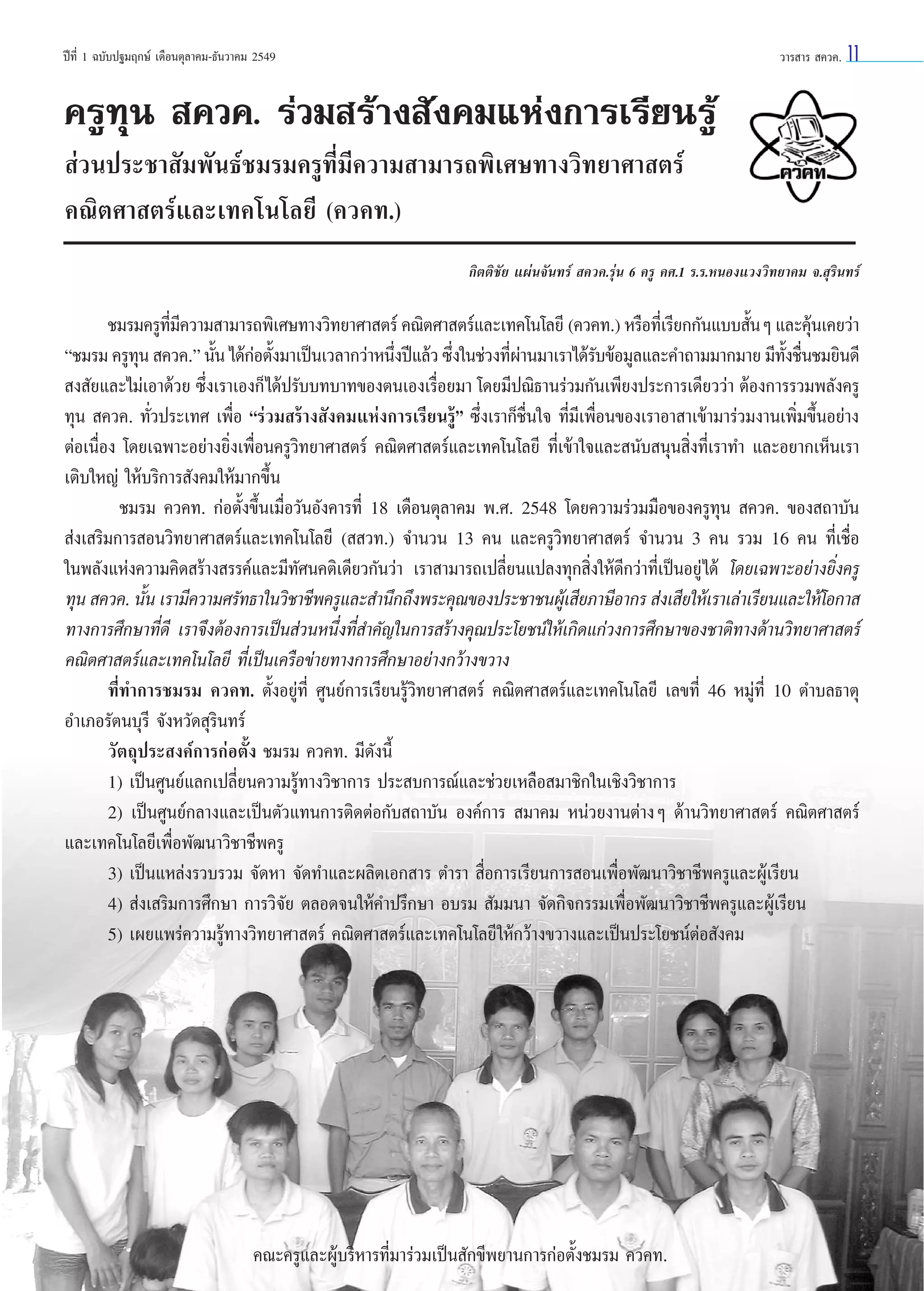 ªï∑’Ë 1 ©∫—∫ª∞¡ƒ°…å ‡¥◊Õπµÿ≈“§¡-∏—π«“§¡ 2549

«“√ “√  §«§.

11

§√Ÿ∑ÿπ  §«§. √à«¡ √â“ß —ß§¡·Ààß°“√‡√’¬π√Ÿâ
 à«πª√–™“ —¡æ—π∏å™¡√¡§√Ÿ∑’Ë¡’§«“¡ “¡“√∂æ‘‡»…∑“ß«‘∑¬“»“ µ√å
§≥‘µ»“ µ√å·≈–‡∑§‚π‚≈¬’ (§«§∑.)
°‘µµ‘™—¬ ·ºàπ®—π∑√å  §«§.√ÿàπ 6 §√Ÿ §».1 √.√.ÀπÕß·«ß«‘∑¬“§¡ ®. ÿ√‘π∑√å

™¡√¡§√Ÿ∑¡§«“¡ “¡“√∂æ‘‡»…∑“ß«‘∑¬“»“ µ√å §≥‘µ»“ µ√å·≈–‡∑§‚π‚≈¬’ (§«§∑.) À√◊Õ∑’‡Ë √’¬°°—π·∫∫ —πÊ ·≈–§ÿπ‡§¬«à“
’Ë ’
È
â
ç™¡√¡ §√Ÿ∑π  §«§.é π—π ‰¥â°Õµ—ß¡“‡ªìπ‡«≈“°«à“Àπ÷ßªï·≈â« ´÷ß„π™à«ß∑’º“π¡“‡√“‰¥â√∫¢âÕ¡Ÿ≈·≈–§”∂“¡¡“°¡“¬ ¡’∑ß™◊π™¡¬‘π¥’
ÿ
È à È
Ë
Ë
Ëà
—
—È Ë
 ß —¬·≈–‰¡à‡Õ“¥â«¬ ´÷Ëß‡√“‡Õß°Á ‰¥âª√—∫∫∑∫“∑¢Õßµπ‡Õß‡√◊ËÕ¬¡“ ‚¥¬¡’ª≥‘∏“π√à«¡°—π‡æ’¬ßª√–°“√‡¥’¬««à“ µâÕß°“√√«¡æ≈—ß§√Ÿ
∑ÿπ  §«§. ∑—Ë«ª√–‡∑» ‡æ◊ËÕ ç√à«¡ √â“ß —ß§¡·Ààß°“√‡√’¬π√Ÿâé ´÷Ëß‡√“°Á™◊Ëπ„® ∑’Ë¡’‡æ◊ËÕπ¢Õß‡√“Õ“ “‡¢â“¡“√à«¡ß“π‡æ‘Ë¡¢÷ÈπÕ¬à“ß
µàÕ‡π◊ËÕß ‚¥¬‡©æ“–Õ¬à“ß¬‘Ëß‡æ◊ËÕπ§√Ÿ«‘∑¬“»“ µ√å §≥‘µ»“ µ√å·≈–‡∑§‚π‚≈¬’ ∑’Ë‡¢â“„®·≈– π—∫ πÿπ ‘Ëß∑’Ë‡√“∑” ·≈–Õ¬“°‡ÀÁπ‡√“
‡µ‘∫„À≠à „Àâ∫√‘°“√ —ß§¡„Àâ¡“°¢÷Èπ
™¡√¡ §«§∑. °àÕµ—Èß¢÷Èπ‡¡◊ËÕ«—πÕ—ß§“√∑’Ë 18 ‡¥◊Õπµÿ≈“§¡ æ.». 2548 ‚¥¬§«“¡√à«¡¡◊Õ¢Õß§√Ÿ∑ÿπ  §«§. ¢Õß ∂“∫—π
 àß‡ √‘¡°“√ Õπ«‘∑¬“»“ µ√å·≈–‡∑§‚π‚≈¬’ (  «∑.) ®”π«π 13 §π ·≈–§√Ÿ«‘∑¬“»“ µ√å ®”π«π 3 §π √«¡ 16 §π ∑’Ë‡™◊ËÕ
„πæ≈—ß·Ààß§«“¡§‘¥ √â“ß √√§å·≈–¡’∑—»π§µ‘‡¥’¬«°—π«à“ ‡√“ “¡“√∂‡ª≈’Ë¬π·ª≈ß∑ÿ° ‘Ëß„Àâ¥’°«à“∑’Ë‡ªìπÕ¬Ÿà ‰¥â ‚¥¬‡©æ“–Õ¬à“ß¬‘Ëß§√Ÿ
∑ÿπ  §«§. π—π ‡√“¡’§«“¡»√—∑∏“„π«‘™“™’æ§√Ÿ·≈– ”π÷°∂÷ßæ√–§ÿ≥¢Õßª√–™“™πºŸ‡â  ’¬¿“…’Õ“°√  àß‡ ’¬„Àâ‡√“‡≈à“‡√’¬π·≈–„Àâ‚Õ°“ 
È
∑“ß°“√»÷°…“∑’Ë¥’ ‡√“®÷ßµâÕß°“√‡ªìπ à«πÀπ÷Ëß∑’Ë ”§—≠„π°“√ √â“ß§ÿ≥ª√–‚¬™πå„Àâ‡°‘¥·°à«ß°“√»÷°…“¢Õß™“µ‘∑“ß¥â“π«‘∑¬“»“ µ√å
§≥‘µ»“ µ√å·≈–‡∑§‚π‚≈¬’ ∑’Ë‡ªìπ‡§√◊Õ¢à“¬∑“ß°“√»÷°…“Õ¬à“ß°«â“ß¢«“ß
∑’Ë∑”°“√™¡√¡ §«§∑. µ—ÈßÕ¬Ÿà∑’Ë »Ÿπ¬å°“√‡√’¬π√Ÿâ«‘∑¬“»“ µ√å §≥‘µ»“ µ√å·≈–‡∑§‚π‚≈¬’ ‡≈¢∑’Ë 46 À¡Ÿà∑’Ë 10 µ”∫≈∏“µÿ
Õ”‡¿Õ√—µπ∫ÿ√’ ®—ßÀ«—¥ ÿ√‘π∑√å
«—µ∂ÿª√– ß§å°“√°àÕµ—Èß ™¡√¡ §«§∑. ¡’¥—ßπ’È
1) ‡ªìπ»Ÿπ¬å·≈°‡ª≈’Ë¬π§«“¡√Ÿâ∑“ß«‘™“°“√ ª√– ∫°“√≥å·≈–™à«¬‡À≈◊Õ ¡“™‘°„π‡™‘ß«‘™“°“√
2) ‡ªìπ»Ÿπ¬å°≈“ß·≈–‡ªìπµ—«·∑π°“√µ‘¥µàÕ°—∫ ∂“∫—π Õß§å°“√  ¡“§¡ Àπà«¬ß“πµà“ßÊ ¥â“π«‘∑¬“»“ µ√å §≥‘µ»“ µ√å
·≈–‡∑§‚π‚≈¬’‡æ◊ËÕæ—≤π“«‘™“™’æ§√Ÿ
3) ‡ªìπ·À≈àß√«∫√«¡ ®—¥À“ ®—¥∑”·≈–º≈‘µ‡Õ° “√ µ”√“  ◊ËÕ°“√‡√’¬π°“√ Õπ‡æ◊ËÕæ—≤π“«‘™“™’æ§√Ÿ·≈–ºŸâ‡√’¬π
4)  àß‡ √‘¡°“√»÷°…“ °“√«‘®—¬ µ≈Õ¥®π„Àâ§”ª√÷°…“ Õ∫√¡  —¡¡π“ ®—¥°‘®°√√¡‡æ◊ËÕæ—≤π“«‘™“™’æ§√Ÿ·≈–ºŸâ‡√’¬π
5) ‡º¬·æ√à§«“¡√Ÿâ∑“ß«‘∑¬“»“ µ√å §≥‘µ»“ µ√å·≈–‡∑§‚π‚≈¬’ „Àâ°«â“ß¢«“ß·≈–‡ªìπª√–‚¬™πåµàÕ —ß§¡

§≥–§√Ÿ·≈–ºŸâ∫√‘À“√∑’Ë¡“√à«¡‡ªìπ —°¢’æ¬“π°“√°àÕµ—Èß™¡√¡ §«§∑.

 