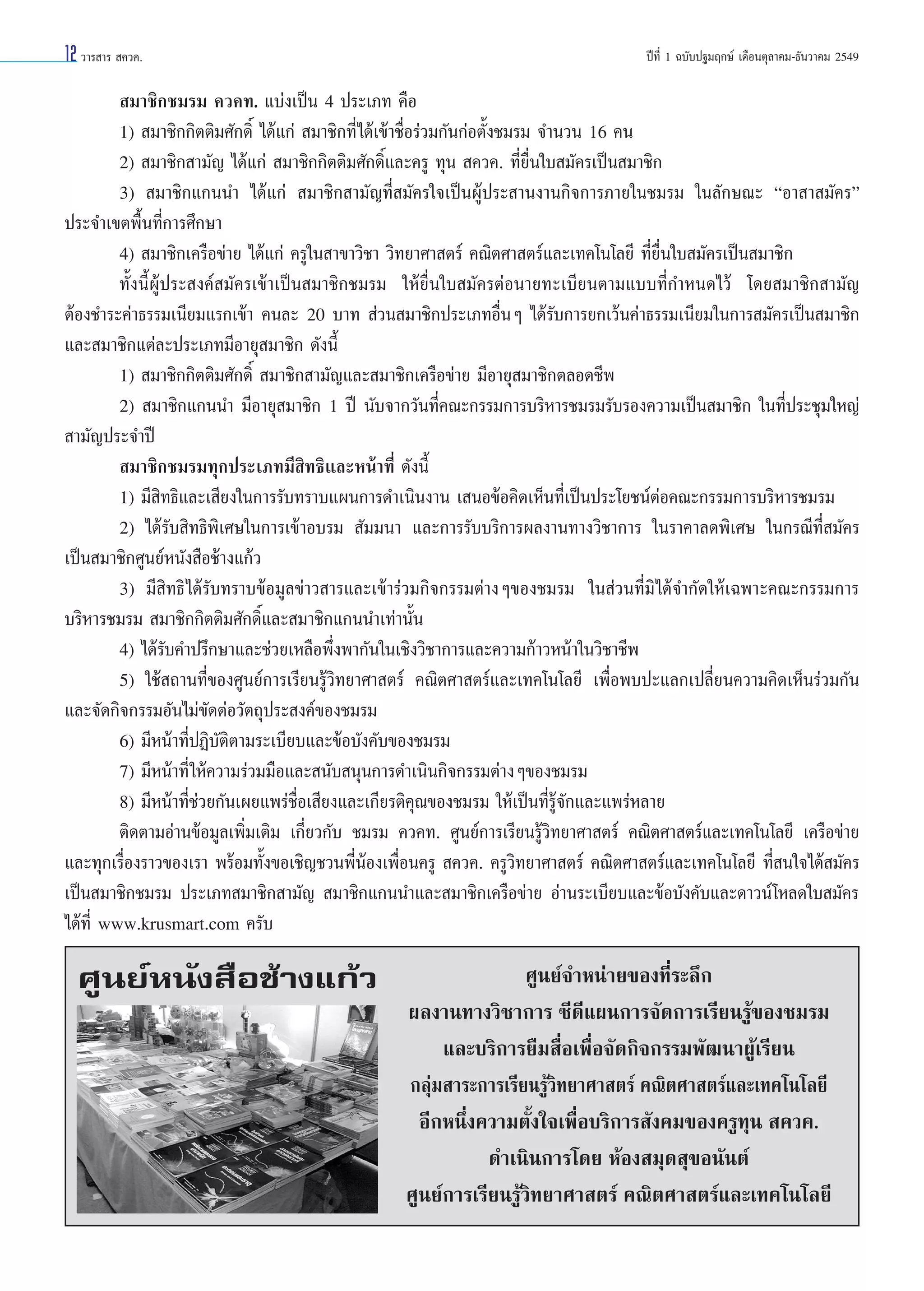 12 «“√ “√  §«§.

ªï∑’Ë 1 ©∫—∫ª∞¡ƒ°…å ‡¥◊Õπµÿ≈“§¡-∏—π«“§¡ 2549

 ¡“™‘°™¡√¡ §«§∑. ·∫àß‡ªìπ 4 ª√–‡¿∑ §◊Õ
1)  ¡“™‘°°‘µµ‘¡»—°¥‘Ï ‰¥â·°à  ¡“™‘°∑’Ë‰¥â‡¢â“™◊ËÕ√à«¡°—π°àÕµ—Èß™¡√¡ ®”π«π 16 §π
2)  ¡“™‘° “¡—≠ ‰¥â·°à  ¡“™‘°°‘µµ‘¡»—°¥‘Ï·≈–§√Ÿ ∑ÿπ  §«§. ∑’Ë¬◊Ëπ„∫ ¡—§√‡ªìπ ¡“™‘°
3)  ¡“™‘°·°ππ” ‰¥â·°à  ¡“™‘° “¡—≠∑’Ë ¡—§√„®‡ªìπºŸâª√– “πß“π°‘®°“√¿“¬„π™¡√¡ „π≈—°…≥– çÕ“ “ ¡—§√é
ª√–®”‡¢µæ◊Èπ∑’Ë°“√»÷°…“
4)  ¡“™‘°‡§√◊Õ¢à“¬ ‰¥â·°à §√Ÿ„π “¢“«‘™“ «‘∑¬“»“ µ√å §≥‘µ»“ µ√å·≈–‡∑§‚π‚≈¬’ ∑’Ë¬◊Ëπ„∫ ¡—§√‡ªìπ ¡“™‘°
∑—Èßπ’ÈºŸâª√– ß§å ¡—§√‡¢â“‡ªìπ ¡“™‘°™¡√¡ „Àâ¬◊Ëπ„∫ ¡—§√µàÕπ“¬∑–‡∫’¬πµ“¡·∫∫∑’Ë°”Àπ¥‰«â ‚¥¬ ¡“™‘° “¡—≠
µâÕß™”√–§à“∏√√¡‡π’¬¡·√°‡¢â“ §π≈– 20 ∫“∑  à«π ¡“™‘°ª√–‡¿∑Õ◊ËπÊ ‰¥â√—∫°“√¬°‡«âπ§à“∏√√¡‡π’¬¡„π°“√ ¡—§√‡ªìπ ¡“™‘°
·≈– ¡“™‘°·µà≈–ª√–‡¿∑¡’Õ“¬ÿ ¡“™‘° ¥—ßπ’È
1)  ¡“™‘°°‘µµ‘¡»—°¥‘Ï  ¡“™‘° “¡—≠·≈– ¡“™‘°‡§√◊Õ¢à“¬ ¡’Õ“¬ÿ ¡“™‘°µ≈Õ¥™’æ
2)  ¡“™‘°·°ππ” ¡’Õ“¬ÿ ¡“™‘° 1 ªï π—∫®“°«—π∑’Ë§≥–°√√¡°“√∫√‘À“√™¡√¡√—∫√Õß§«“¡‡ªìπ ¡“™‘° „π∑’Ëª√–™ÿ¡„À≠à
 “¡—≠ª√–®”ªï
 ¡“™‘°™¡√¡∑ÿ°ª√–‡¿∑¡’ ‘∑∏‘·≈–Àπâ“∑’Ë ¥—ßπ’È
1) ¡’ ‘∑∏‘·≈–‡ ’¬ß„π°“√√—∫∑√“∫·ºπ°“√¥”‡π‘πß“π ‡ πÕ¢âÕ§‘¥‡ÀÁπ∑’Ë‡ªìπª√–‚¬™πåµàÕ§≥–°√√¡°“√∫√‘À“√™¡√¡
2) ‰¥â√—∫ ‘∑∏‘æ‘‡»…„π°“√‡¢â“Õ∫√¡  —¡¡π“ ·≈–°“√√—∫∫√‘°“√º≈ß“π∑“ß«‘™“°“√ „π√“§“≈¥æ‘‡»… „π°√≥’∑’Ë ¡—§√
‡ªìπ ¡“™‘°»Ÿπ¬åÀπ—ß ◊Õ™â“ß·°â«
3) ¡’ ‘∑∏‘ ‰¥â√—∫∑√“∫¢âÕ¡Ÿ≈¢à“« “√·≈–‡¢â“√à«¡°‘®°√√¡µà“ßÊ¢Õß™¡√¡ „π à«π∑’Ë¡‘‰¥â®”°—¥„Àâ‡©æ“–§≥–°√√¡°“√
∫√‘À“√™¡√¡  ¡“™‘°°‘µµ‘¡»—°¥‘Ï·≈– ¡“™‘°·°ππ”‡∑à“π—Èπ
4) ‰¥â√—∫§”ª√÷°…“·≈–™à«¬‡À≈◊Õæ÷Ëßæ“°—π„π‡™‘ß«‘™“°“√·≈–§«“¡°â“«Àπâ“„π«‘™“™’æ
5) „™â ∂“π∑’Ë¢Õß»Ÿπ¬å°“√‡√’¬π√Ÿâ«‘∑¬“»“ µ√å §≥‘µ»“ µ√å·≈–‡∑§‚π‚≈¬’ ‡æ◊ËÕæ∫ª–·≈°‡ª≈’Ë¬π§«“¡§‘¥‡ÀÁπ√à«¡°—π
·≈–®—¥°‘®°√√¡Õ—π‰¡à¢—¥µàÕ«—µ∂ÿª√– ß§å¢Õß™¡√¡
6) ¡’Àπâ“∑’ËªØ‘∫—µ‘µ“¡√–‡∫’¬∫·≈–¢âÕ∫—ß§—∫¢Õß™¡√¡
7) ¡’Àπâ“∑’Ë „Àâ§«“¡√à«¡¡◊Õ·≈– π—∫ πÿπ°“√¥”‡π‘π°‘®°√√¡µà“ßÊ¢Õß™¡√¡
8) ¡’Àπâ“∑’Ë™à«¬°—π‡º¬·æ√à™◊ËÕ‡ ’¬ß·≈–‡°’¬√µ‘§ÿ≥¢Õß™¡√¡ „Àâ‡ªìπ∑’Ë√Ÿâ®—°·≈–·æ√àÀ≈“¬
µ‘¥µ“¡Õà“π¢âÕ¡Ÿ≈‡æ‘Ë¡‡µ‘¡ ‡°’Ë¬«°—∫ ™¡√¡ §«§∑. »Ÿπ¬å°“√‡√’¬π√Ÿâ«‘∑¬“»“ µ√å §≥‘µ»“ µ√å·≈–‡∑§‚π‚≈¬’ ‡§√◊Õ¢à“¬
·≈–∑ÿ°‡√◊ËÕß√“«¢Õß‡√“ æ√âÕ¡∑—Èß¢Õ‡™‘≠™«πæ’ËπâÕß‡æ◊ËÕπ§√Ÿ  §«§. §√Ÿ«‘∑¬“»“ µ√å §≥‘µ»“ µ√å·≈–‡∑§‚π‚≈¬’ ∑’Ë π„®‰¥â ¡—§√
‡ªìπ ¡“™‘°™¡√¡ ª√–‡¿∑ ¡“™‘° “¡—≠  ¡“™‘°·°ππ”·≈– ¡“™‘°‡§√◊Õ¢à“¬ Õà“π√–‡∫’¬∫·≈–¢âÕ∫—ß§—∫·≈–¥“«πå‚À≈¥„∫ ¡—§√
‰¥â∑’Ë www.krusmart.com §√—∫

»Ÿπ¬åÀπ—ß ◊Õ™â“ß·°â«

»Ÿπ¬å®”Àπà“¬¢Õß∑’Ë√–≈÷°
º≈ß“π∑“ß«‘™“°“√ ´’¥’·ºπ°“√®—¥°“√‡√’¬π√Ÿâ¢Õß™¡√¡
·≈–∫√‘°“√¬◊¡ ◊ËÕ‡æ◊ËÕ®—¥°‘®°√√¡æ—≤π“ºŸâ‡√’¬π
°≈ÿà¡ “√–°“√‡√’¬π√Ÿâ«‘∑¬“»“ µ√å §≥‘µ»“ µ√å·≈–‡∑§‚π‚≈¬’
Õ’°Àπ÷Ëß§«“¡µ—Èß„®‡æ◊ËÕ∫√‘°“√ —ß§¡¢Õß§√Ÿ∑ÿπ  §«§.
¥”‡π‘π°“√‚¥¬ ÀâÕß ¡ÿ¥ ÿ¢Õπ—πµå
»Ÿπ¬å°“√‡√’¬π√Ÿâ«‘∑¬“»“ µ√å §≥‘µ»“ µ√å·≈–‡∑§‚π‚≈¬’

 