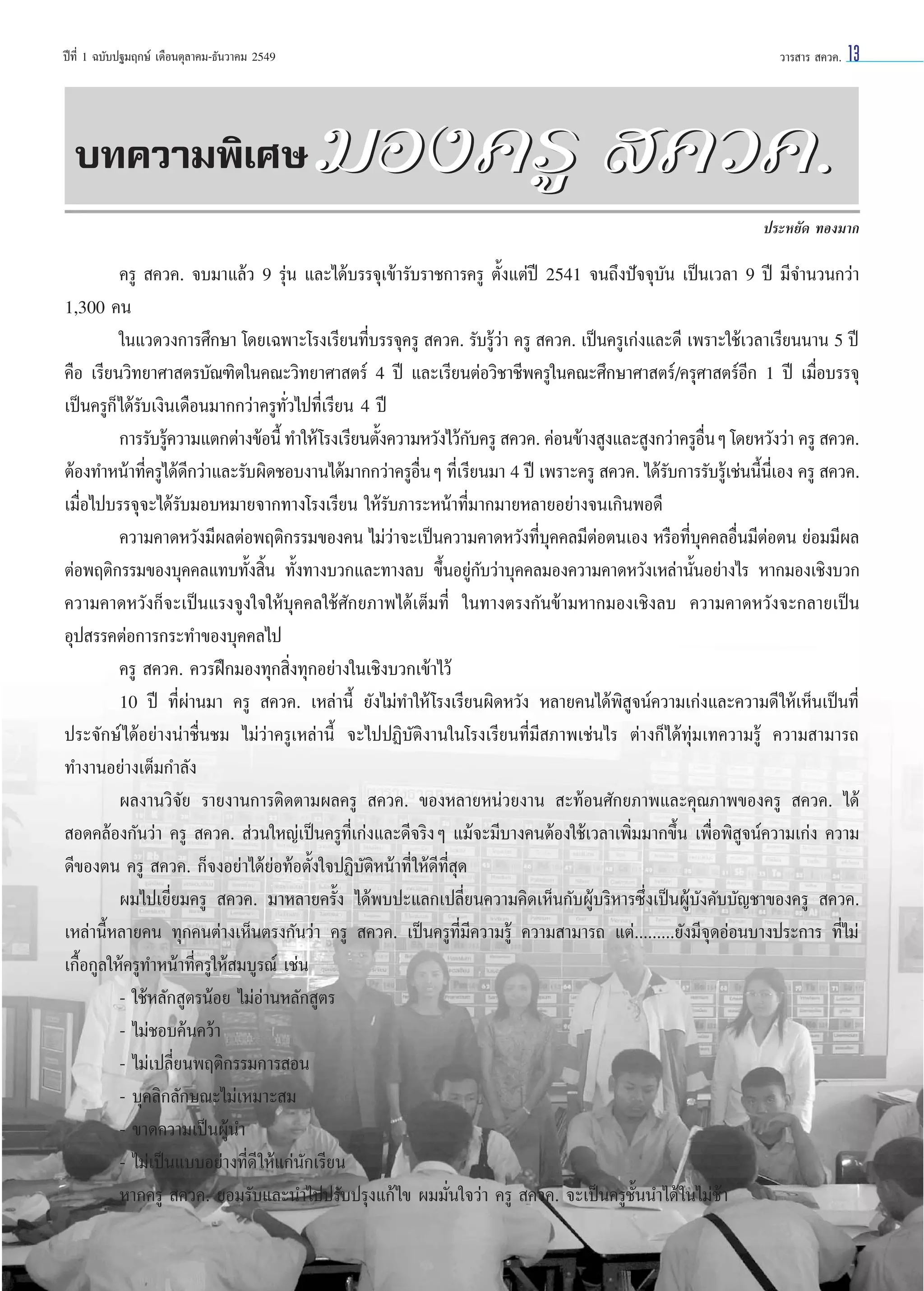 ªï∑’Ë 1 ©∫—∫ª∞¡ƒ°…å ‡¥◊Õπµÿ≈“§¡-∏—π«“§¡ 2549

∫∑§«“¡æ‘‡»…

«“√ “√  §«§.

13

¡Õß§√Ÿ  §«§.
ª√–À¬—¥ ∑Õß¡“°

§√Ÿ  §«§. ®∫¡“·≈â« 9 √ÿàπ ·≈–‰¥â∫√√®ÿ‡¢â“√—∫√“™°“√§√Ÿ µ—Èß·µàªï 2541 ®π∂÷ßªí®®ÿ∫—π ‡ªìπ‡«≈“ 9 ªï ¡’®”π«π°«à“
1,300 §π
„π·«¥«ß°“√»÷°…“ ‚¥¬‡©æ“–‚√ß‡√’¬π∑’Ë∫√√®ÿ§√Ÿ  §«§. √—∫√Ÿâ«à“ §√Ÿ  §«§. ‡ªìπ§√Ÿ‡°àß·≈–¥’ ‡æ√“–„™â‡«≈“‡√’¬ππ“π 5 ªï
§◊Õ ‡√’¬π«‘∑¬“»“ µ√∫—≥±‘µ„π§≥–«‘∑¬“»“ µ√å 4 ªï ·≈–‡√’¬πµàÕ«‘™“™’æ§√Ÿ„π§≥–»÷°…“»“ µ√å/§√ÿ»“ µ√åÕ’° 1 ªï ‡¡◊ËÕ∫√√®ÿ
‡ªìπ§√Ÿ°Á ‰¥â√—∫‡ß‘π‡¥◊Õπ¡“°°«à“§√Ÿ∑—Ë«‰ª∑’Ë‡√’¬π 4 ªï
°“√√—∫√Ÿ§«“¡·µ°µà“ß¢âÕπ’È ∑”„Àâ ‚√ß‡√’¬πµ—ß§«“¡À«—ß‰«â°∫§√Ÿ  §«§. §àÕπ¢â“ß Ÿß·≈– Ÿß°«à“§√ŸÕπÊ ‚¥¬À«—ß«à“ §√Ÿ  §«§.
â
È
—
◊Ë
µâÕß∑”Àπâ“∑’§√Ÿ‰¥â¥°«à“·≈–√—∫º‘¥™Õ∫ß“π‰¥â¡“°°«à“§√ŸÕπÊ ∑’‡Ë √’¬π¡“ 4 ªï ‡æ√“–§√Ÿ  §«§. ‰¥â√∫°“√√—∫√Ÿ‡â ™àππ’π‡’Ë Õß §√Ÿ  §«§.
Ë
’
◊Ë
—
È
‡¡◊ËÕ‰ª∫√√®ÿ®–‰¥â√—∫¡Õ∫À¡“¬®“°∑“ß‚√ß‡√’¬π „Àâ√—∫¿“√–Àπâ“∑’Ë¡“°¡“¬À≈“¬Õ¬à“ß®π‡°‘πæÕ¥’
§«“¡§“¥À«—ß¡’º≈µàÕæƒµ‘°√√¡¢Õß§π ‰¡à«à“®–‡ªìπ§«“¡§“¥À«—ß∑’Ë∫ÿ§§≈¡’µàÕµπ‡Õß À√◊Õ∑’Ë∫ÿ§§≈Õ◊Ëπ¡’µàÕµπ ¬àÕ¡¡’º≈
µàÕæƒµ‘°√√¡¢Õß∫ÿ§§≈·∑∫∑—Èß ‘Èπ ∑—Èß∑“ß∫«°·≈–∑“ß≈∫ ¢÷ÈπÕ¬Ÿà°—∫«à“∫ÿ§§≈¡Õß§«“¡§“¥À«—ß‡À≈à“π—ÈπÕ¬à“ß‰√ À“°¡Õß‡™‘ß∫«°
§«“¡§“¥À«—ß°Á®–‡ªìπ·√ß®Ÿß„®„Àâ∫ÿ§§≈„™â»—°¬¿“æ‰¥â‡µÁ¡∑’Ë „π∑“ßµ√ß°—π¢â“¡À“°¡Õß‡™‘ß≈∫ §«“¡§“¥À«—ß®–°≈“¬‡ªìπ
Õÿª √√§µàÕ°“√°√–∑”¢Õß∫ÿ§§≈‰ª
§√Ÿ  §«§. §«√Ωñ°¡Õß∑ÿ° ‘Ëß∑ÿ°Õ¬à“ß„π‡™‘ß∫«°‡¢â“‰«â
10 ªï ∑’Ëºà“π¡“ §√Ÿ  §«§. ‡À≈à“π’È ¬—ß‰¡à∑”„Àâ ‚√ß‡√’¬πº‘¥À«—ß À≈“¬§π‰¥âæ‘ Ÿ®πå§«“¡‡°àß·≈–§«“¡¥’ „Àâ‡ÀÁπ‡ªìπ∑’Ë
ª√–®—°…å ‰¥âÕ¬à“ßπà“™◊Ëπ™¡ ‰¡à«à“§√Ÿ‡À≈à“π’È ®–‰ªªØ‘∫—µ‘ß“π„π‚√ß‡√’¬π∑’Ë¡’ ¿“æ‡™àπ‰√ µà“ß°Á‰¥â∑ÿà¡‡∑§«“¡√Ÿâ §«“¡ “¡“√∂
∑”ß“πÕ¬à“ß‡µÁ¡°”≈—ß
º≈ß“π«‘®—¬ √“¬ß“π°“√µ‘¥µ“¡º≈§√Ÿ  §«§. ¢ÕßÀ≈“¬Àπà«¬ß“π  –∑âÕπ»—°¬¿“æ·≈–§ÿ≥¿“æ¢Õß§√Ÿ  §«§. ‰¥â
 Õ¥§≈âÕß°—π«à“ §√Ÿ  §«§.  à«π„À≠à‡ªìπ§√Ÿ∑’Ë‡°àß·≈–¥’®√‘ßÊ ·¡â®–¡’∫“ß§πµâÕß„™â‡«≈“‡æ‘Ë¡¡“°¢÷Èπ ‡æ◊ËÕæ‘ Ÿ®πå§«“¡‡°àß §«“¡
¥’¢Õßµπ §√Ÿ  §«§. °Á®ßÕ¬à“‰¥â¬àÕ∑âÕµ—Èß„®ªØ‘∫—µ‘Àπâ“∑’Ë „Àâ¥’∑’Ë ÿ¥
º¡‰ª‡¬’Ë¬¡§√Ÿ  §«§. ¡“À≈“¬§√—Èß ‰¥âæ∫ª–·≈°‡ª≈’Ë¬π§«“¡§‘¥‡ÀÁπ°—∫ºŸâ∫√‘À“√´÷Ëß‡ªìπºŸâ∫—ß§—∫∫—≠™“¢Õß§√Ÿ  §«§.
‡À≈à“π’ÈÀ≈“¬§π ∑ÿ°§πµà“ß‡ÀÁπµ√ß°—π«à“ §√Ÿ  §«§. ‡ªìπ§√Ÿ∑’Ë¡’§«“¡√Ÿâ §«“¡ “¡“√∂ ·µà.........¬—ß¡’®ÿ¥ÕàÕπ∫“ßª√–°“√ ∑’Ë‰¡à
‡°◊ÈÕ°Ÿ≈„Àâ§√Ÿ∑”Àπâ“∑’Ë§√Ÿ„Àâ ¡∫Ÿ√≥å ‡™àπ
- „™âÀ≈—° Ÿµ√πâÕ¬ ‰¡àÕà“πÀ≈—° Ÿµ√
- ‰¡à™Õ∫§âπ§«â“
- ‰¡à‡ª≈’Ë¬πæƒµ‘°√√¡°“√ Õπ
- ∫ÿ§≈‘°≈—°…≥–‰¡à‡À¡“– ¡
- ¢“¥§«“¡‡ªìπºŸâπ”
- ‰¡à‡ªìπ·∫∫Õ¬à“ß∑’Ë¥’ „Àâ·°àπ—°‡√’¬π
À“°§√Ÿ  §«§. ¬Õ¡√—∫·≈–π”‰ªª√—∫ª√ÿß·°â‰¢ º¡¡—Ëπ„®«à“ §√Ÿ  §«§. ®–‡ªìπ§√Ÿ™—Èππ”‰¥â „π‰¡à™â“

 