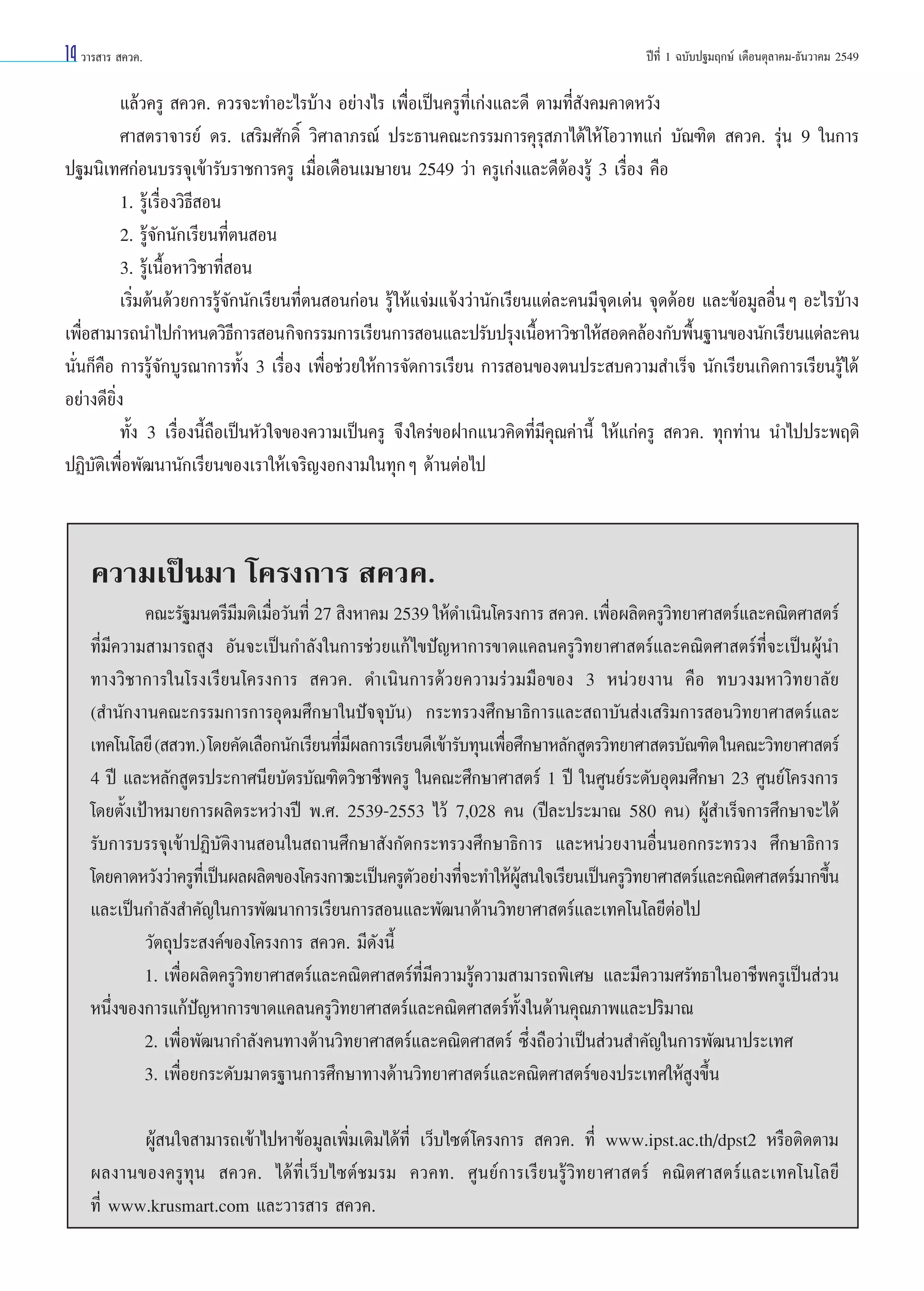 14 «“√ “√  §«§.

ªï∑’Ë 1 ©∫—∫ª∞¡ƒ°…å ‡¥◊Õπµÿ≈“§¡-∏—π«“§¡ 2549

·≈â«§√Ÿ  §«§. §«√®–∑”Õ–‰√∫â“ß Õ¬à“ß‰√ ‡æ◊ËÕ‡ªìπ§√Ÿ∑’Ë‡°àß·≈–¥’ µ“¡∑’Ë —ß§¡§“¥À«—ß
»“ µ√“®“√¬å ¥√. ‡ √‘¡»—°¥‘Ï «‘»“≈“¿√≥å ª√–∏“π§≥–°√√¡°“√§ÿ√ÿ ¿“‰¥â„Àâ ‚Õ«“∑·°à ∫—≥±‘µ  §«§. √ÿàπ 9 „π°“√
ª∞¡π‘‡∑»°àÕπ∫√√®ÿ‡¢â“√—∫√“™°“√§√Ÿ ‡¡◊ËÕ‡¥◊Õπ‡¡…“¬π 2549 «à“ §√Ÿ‡°àß·≈–¥’µâÕß√Ÿâ 3 ‡√◊ËÕß §◊Õ
1. √Ÿâ‡√◊ËÕß«‘∏’ Õπ
2. √Ÿâ®—°π—°‡√’¬π∑’Ëµπ Õπ
3. √Ÿâ‡π◊ÈÕÀ“«‘™“∑’Ë Õπ
‡√‘Ë¡µâπ¥â«¬°“√√Ÿâ®—°π—°‡√’¬π∑’Ëµπ Õπ°àÕπ √Ÿâ „Àâ·®à¡·®âß«à“π—°‡√’¬π·µà≈–§π¡’®ÿ¥‡¥àπ ®ÿ¥¥âÕ¬ ·≈–¢âÕ¡Ÿ≈Õ◊ËπÊ Õ–‰√∫â“ß
‡æ◊Õ “¡“√∂π”‰ª°”Àπ¥«‘∏°“√ Õπ °‘®°√√¡°“√‡√’¬π°“√ Õπ·≈–ª√—∫ª√ÿß‡π◊ÕÀ“«‘™“„Àâ Õ¥§≈âÕß°—∫æ◊π∞“π¢Õßπ—°‡√’¬π·µà≈–§π
Ë
’
È
È
π—Ëπ°Á§◊Õ °“√√Ÿâ®—°∫Ÿ√≥“°“√∑—Èß 3 ‡√◊ËÕß ‡æ◊ËÕ™à«¬„Àâ°“√®—¥°“√‡√’¬π °“√ Õπ¢Õßµπª√– ∫§«“¡ ”‡√Á® π—°‡√’¬π‡°‘¥°“√‡√’¬π√Ÿâ‰¥â
Õ¬à“ß¥’¬‘Ëß
∑—Èß 3 ‡√◊ËÕßπ’È∂◊Õ‡ªìπÀ—«„®¢Õß§«“¡‡ªìπ§√Ÿ ®÷ß„§√à¢ÕΩ“°·π«§‘¥∑’Ë¡’§ÿ≥§à“π’È „Àâ·°à§√Ÿ  §«§. ∑ÿ°∑à“π π”‰ªª√–æƒµ‘
ªØ‘∫—µ‘‡æ◊ËÕæ—≤π“π—°‡√’¬π¢Õß‡√“„Àâ‡®√‘≠ßÕ°ß“¡„π∑ÿ°Ê ¥â“πµàÕ‰ª

§«“¡‡ªìπ¡“ ‚§√ß°“√  §«§.
§≥–√—∞¡πµ√’¡¡µ‘‡¡◊Õ«—π∑’Ë 27  ‘ßÀ“§¡ 2539 „Àâ¥”‡π‘π‚§√ß°“√  §«§. ‡æ◊Õº≈‘µ§√Ÿ«∑¬“»“ µ√å·≈–§≥‘µ»“ µ√å
’ Ë
Ë
‘
∑’Ë¡’§«“¡ “¡“√∂ Ÿß Õ—π®–‡ªìπ°”≈—ß„π°“√™à«¬·°â ‰¢ªí≠À“°“√¢“¥·§≈π§√Ÿ«‘∑¬“»“ µ√å·≈–§≥‘µ»“ µ√å∑’Ë®–‡ªìπºŸâπ”
∑“ß«‘™“°“√„π‚√ß‡√’¬π‚§√ß°“√  §«§. ¥”‡π‘π°“√¥â«¬§«“¡√à«¡¡◊Õ¢Õß 3 Àπà«¬ß“π §◊Õ ∑∫«ß¡À“«‘∑¬“≈—¬
( ”π—°ß“π§≥–°√√¡°“√°“√Õÿ¥¡»÷°…“„πªí®®ÿ∫—π) °√–∑√«ß»÷°…“∏‘°“√·≈– ∂“∫—π àß‡ √‘¡°“√ Õπ«‘∑¬“»“ µ√å·≈–
‡∑§‚π‚≈¬’ (  «∑.) ‚¥¬§—¥‡≈◊Õ°π—°‡√’¬π∑’¡º≈°“√‡√’¬π¥’‡¢â“√—∫∑ÿπ‡æ◊Õ»÷°…“À≈—° Ÿµ√«‘∑¬“»“ µ√∫—≥±‘µ „π§≥–«‘∑¬“»“ µ√å
Ë’
Ë
4 ªï ·≈–À≈—° Ÿµ√ª√–°“»π’¬∫—µ√∫—≥±‘µ«‘™“™’æ§√Ÿ „π§≥–»÷°…“»“ µ√å 1 ªï „π»Ÿπ¬å√–¥—∫Õÿ¥¡»÷°…“ 23 »Ÿπ¬å‚§√ß°“√
‚¥¬µ—Èß‡ªÑ“À¡“¬°“√º≈‘µ√–À«à“ßªï æ.». 2539-2553 ‰«â 7,028 §π (ªï≈–ª√–¡“≥ 580 §π) ºŸâ ”‡√Á®°“√»÷°…“®–‰¥â
√—∫°“√∫√√®ÿ‡¢â“ªØ‘∫—µ‘ß“π Õπ„π ∂“π»÷°…“ —ß°—¥°√–∑√«ß»÷°…“∏‘°“√ ·≈–Àπà«¬ß“πÕ◊ËππÕ°°√–∑√«ß »÷°…“∏‘°“√
‚¥¬§“¥À«—ß«à“§√Ÿ∑‡’Ë ªìπº≈º≈‘µ¢Õß‚§√ß°“√®–‡ªìπ§√Ÿµ«Õ¬à“ß∑’®–∑”„Àâº π„®‡√’¬π‡ªìπ§√Ÿ«∑¬“»“ µ√å·≈–§≥‘µ»“ µ√å¡“°¢÷π
—
Ë
Ÿâ
‘
È
·≈–‡ªìπ°”≈—ß ”§—≠„π°“√æ—≤π“°“√‡√’¬π°“√ Õπ·≈–æ—≤π“¥â“π«‘∑¬“»“ µ√å·≈–‡∑§‚π‚≈¬’µàÕ‰ª
«—µ∂ÿª√– ß§å¢Õß‚§√ß°“√  §«§. ¡’¥—ßπ’È
1. ‡æ◊ËÕº≈‘µ§√Ÿ«‘∑¬“»“ µ√å·≈–§≥‘µ»“ µ√å∑’Ë¡’§«“¡√Ÿâ§«“¡ “¡“√∂æ‘‡»… ·≈–¡’§«“¡»√—∑∏“„πÕ“™’æ§√Ÿ‡ªìπ à«π
Àπ÷Ëß¢Õß°“√·°âªí≠À“°“√¢“¥·§≈π§√Ÿ«‘∑¬“»“ µ√å·≈–§≥‘µ»“ µ√å∑—Èß„π¥â“π§ÿ≥¿“æ·≈–ª√‘¡“≥
2. ‡æ◊ËÕæ—≤π“°”≈—ß§π∑“ß¥â“π«‘∑¬“»“ µ√å·≈–§≥‘µ»“ µ√å ´÷Ëß∂◊Õ«à“‡ªìπ à«π ”§—≠„π°“√æ—≤π“ª√–‡∑»
3. ‡æ◊ËÕ¬°√–¥—∫¡“µ√∞“π°“√»÷°…“∑“ß¥â“π«‘∑¬“»“ µ√å·≈–§≥‘µ»“ µ√å¢Õßª√–‡∑»„Àâ Ÿß¢÷Èπ
ºŸâ π„® “¡“√∂‡¢â“‰ªÀ“¢âÕ¡Ÿ≈‡æ‘Ë¡‡µ‘¡‰¥â∑’Ë ‡«Á∫‰´µå ‚§√ß°“√  §«§. ∑’Ë www.ipst.ac.th/dpst2 À√◊Õµ‘¥µ“¡
º≈ß“π¢Õß§√Ÿ∑ÿπ  §«§. ‰¥â∑’Ë‡«Á∫‰´µå™¡√¡ §«§∑. »Ÿπ¬å°“√‡√’¬π√Ÿâ«‘∑¬“»“ µ√å §≥‘µ»“ µ√å·≈–‡∑§‚π‚≈¬’
∑’Ë www.krusmart.com ·≈–«“√ “√  §«§.

 
