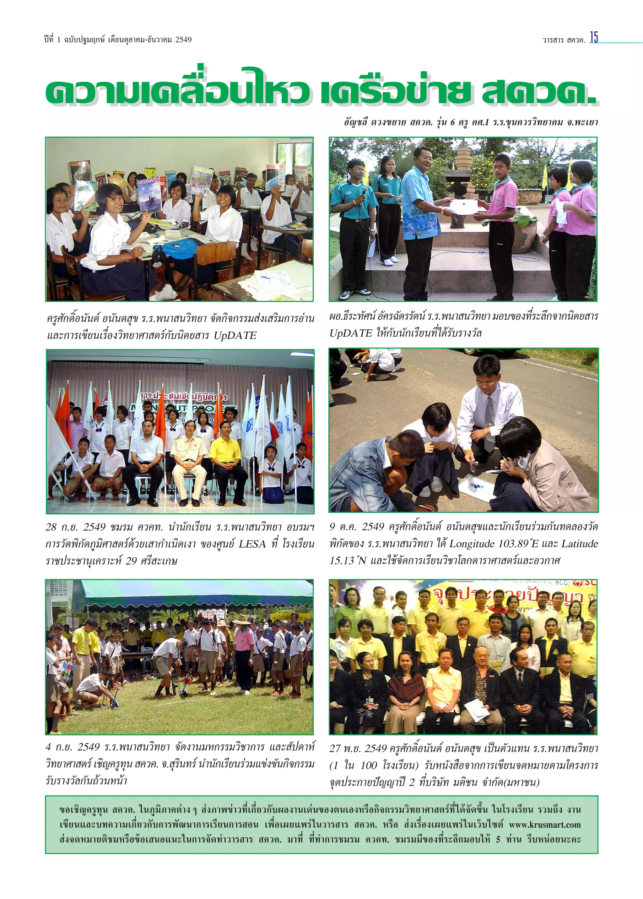 ªï∑’Ë 1 ©∫—∫ª∞¡ƒ°…å ‡¥◊Õπµÿ≈“§¡-∏—π«“§¡ 2549

«“√ “√  §«§.

15

§«“¡‡§≈◊Õπ‰À« ‡§√◊Õ¢à“¬  §«§.
Ë
Õ—≠™≈’ ¥«ß¢¬“¬  §«§. √ÿàπ 6 §√Ÿ §».1 √.√.¢ÿπ§«√«‘∑¬“§¡ ®.æ–‡¬“

Ë
§√Ÿ»°¥‘Õπ—πµå Õπ—πµ ÿ¢ √.√.æπ“ π«‘∑¬“ ®—¥°‘®°√√¡ àß‡ √‘¡°“√Õà“π ºÕ.∏’√–∑—»πå Õ—§√©—µ√√—µπå √.√.æπ“ π«‘∑¬“ ¡Õ∫¢Õß∑’√–≈÷°®“°π‘µ¬ “√
— Ï
UpDATE „Àâ°—∫π—°‡√’¬π∑’Ë‰¥â√—∫√“ß«—≈
·≈–°“√‡¢’¬π‡√◊ËÕß«‘∑¬“»“ µ√å°—∫π‘µ¬ “√ UpDATE

28 °.¬. 2549 ™¡√¡ §«§∑. π”π—°‡√’¬π √.√.æπ“ π«‘∑¬“ Õ∫√¡œ 9 µ.§. 2549 §√Ÿ»—°¥‘ÏÕπ—πµå Õπ—πµ ÿ¢·≈–π—°‡√’¬π√à«¡°—π∑¥≈Õß«—¥
°“√«—¥æ‘°—¥¿Ÿ¡‘»“ µ√å¥â«¬‡ “°”‡π‘¥‡ß“ ¢Õß»Ÿπ¬å LESA ∑’Ë ‚√ß‡√’¬π æ‘°—¥¢Õß √.√.æπ“ π«‘∑¬“ ‰¥â Longitude 103.89 ÌE ·≈– Latitude
15.13 ÌN ·≈–„™â®—¥°“√‡√’¬π«‘™“‚≈°¥“√“»“ µ√å·≈–Õ«°“»
√“™ª√–™“πÿ‡§√“–Àå 29 »√’ –‡°…

4 °.¬. 2549 √.√.æπ“ π«‘∑¬“ ®—¥ß“π¡À°√√¡«‘™“°“√ ·≈– —ª¥“Àå 27 æ.¬. 2549 §√Ÿ»°¥‘Õπ—πµå Õπ—πµ ÿ¢ ‡ªìπµ—«·∑π √.√.æπ“ π«‘∑¬“
— Ï
«‘∑¬“»“ µ√å ‡™‘≠§√Ÿ∑π  §«§. ®. ÿ√π∑√å π”π—°‡√’¬π√à«¡·¢àß¢—π°‘®°√√¡ (1 „π 100 ‚√ß‡√’¬π) √—∫Àπ—ß ◊Õ®“°°“√‡¢’¬π®¥À¡“¬µ“¡‚§√ß°“√
ÿ
‘
√—∫√“ß«—≈°—π∂â«πÀπâ“
®ÿ¥ª√–°“¬ªí≠≠“ªï 2 ∑’Ë∫√‘…—∑ ¡µ‘™π ®”°—¥(¡À“™π)
¢Õ‡™‘≠§√Ÿ∑ÿπ  §«§. „π¿Ÿ¡‘¿“§µà“ßÊ  àß¿“æ¢à“«∑’Ë‡°’Ë¬«°—∫º≈ß“π‡¥àπ¢Õßµπ‡ÕßÀ√◊Õ°‘®°√√¡«‘∑¬“»“ µ√å∑’Ë‰¥â®—¥¢÷Èπ „π‚√ß‡√’¬π √«¡∂÷ß ß“π
‡¢’¬π·≈–∫∑§«“¡‡°’Ë¬«°—∫°“√æ—≤π“°“√‡√’¬π°“√ Õπ ‡æ◊ËÕ‡º¬·æ√à „π«“√ “√  §«§. À√◊Õ  àß‡√◊ËÕß‡º¬·æ√à „π‡«Á∫‰´µå www.krusmart.com
 àß®¥À¡“¬µ‘™¡À√◊Õ¢âÕ‡ πÕ·π–„π°“√®—¥∑”«“√ “√  §«§. ¡“∑’Ë ∑’Ë∑”°“√™¡√¡ §«§∑. ™¡√¡¡’¢Õß∑’Ë√–≈÷°¡Õ∫„Àâ 5 ∑à“π √’∫ÀπàÕ¬π–§–

 