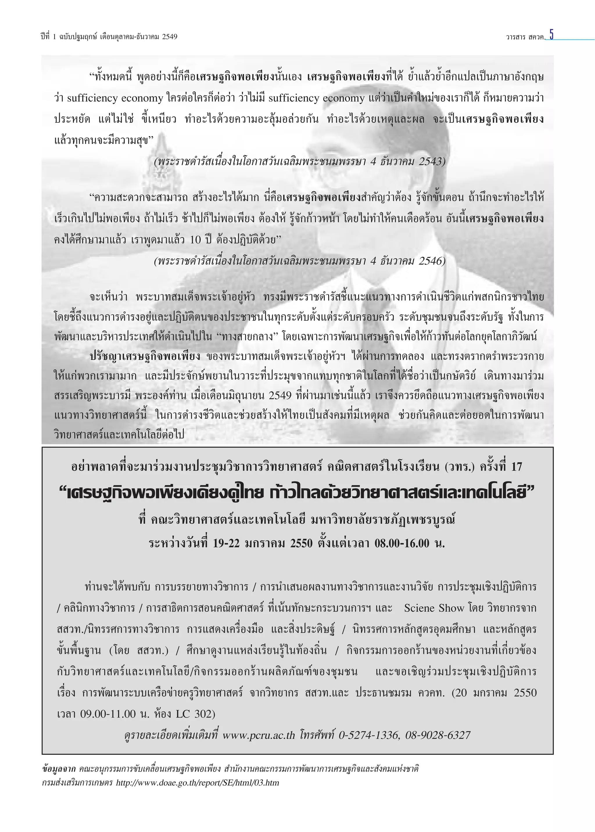 ªï∑’Ë 1 ©∫—∫ª∞¡ƒ°…å ‡¥◊Õπµÿ≈“§¡-∏—π«“§¡ 2549

«“√ “√  §«§.

ç∑—ÈßÀ¡¥π’È æŸ¥Õ¬à“ßπ’È°Á§◊Õ‡»√…∞°‘®æÕ‡æ’¬ßπ—Èπ‡Õß ‡»√…∞°‘®æÕ‡æ’¬ß∑’Ë ‰¥â ¬È”·≈â«¬È”Õ’°·ª≈‡ªìπ¿“…“Õ—ß°ƒ…
«à“ sufficiency economy „§√µàÕ„§√°ÁµàÕ«à“ «à“‰¡à¡’ sufficiency economy ·µà«à“‡ªìπ§”„À¡à¢Õß‡√“°Á‰¥â °ÁÀ¡“¬§«“¡«à“
ª√–À¬—¥ ·µà ‰¡à „™à ¢’È‡Àπ’¬« ∑”Õ–‰√¥â«¬§«“¡Õ–≈ÿâ¡Õ≈à«¬°—π ∑”Õ–‰√¥â«¬‡Àµÿ·≈–º≈ ®–‡ªìπ‡»√…∞°‘®æÕ‡æ’¬ß
·≈â«∑ÿ°§π®–¡’§«“¡ ÿ¢é
(æ√–√“™¥”√— ‡π◊ËÕß„π‚Õ°“ «—π‡©≈‘¡æ√–™π¡æ√√…“ 4 ∏—π«“§¡ 2543)
ç§«“¡ –¥«°®– “¡“√∂  √â“ßÕ–‰√‰¥â¡“° π’Ë§◊Õ‡»√…∞°‘®æÕ‡æ’¬ß ”§—≠«à“µâÕß √Ÿâ®—°¢—ÈπµÕπ ∂â“π÷°®–∑”Õ–‰√„Àâ
‡√Á«‡°‘π‰ª‰¡àæÕ‡æ’¬ß ∂â“‰¡à‡√Á« ™â“‰ª°Á ‰¡àæÕ‡æ’¬ß µâÕß„Àâ √Ÿâ®—°°â“«Àπâ“ ‚¥¬‰¡à∑”„Àâ§π‡¥◊Õ¥√âÕπ Õ—ππ’‡»√…∞°‘®æÕ‡æ’¬ß
È
§ß‰¥â»÷°…“¡“·≈â« ‡√“æŸ¥¡“·≈â« 10 ªï µâÕßªØ‘∫—µ‘¥â«¬é
(æ√–√“™¥”√— ‡π◊ËÕß„π‚Õ°“ «—π‡©≈‘¡æ√–™π¡æ√√…“ 4 ∏—π«“§¡ 2546)
®–‡ÀÁπ«à“ æ√–∫“∑ ¡‡¥Á®æ√–‡®â“Õ¬ŸàÀ—« ∑√ß¡’æ√–√“™¥”√— ™’È·π–·π«∑“ß°“√¥”‡π‘π™’«‘µ·°àæ °π‘°√™“«‰∑¬
‚¥¬™’È∂÷ß·π«°“√¥”√ßÕ¬Ÿà·≈–ªØ‘∫—µ‘µπ¢Õßª√–™“™π„π∑ÿ°√–¥—∫µ—Èß·µà√–¥—∫§√Õ∫§√—« √–¥—∫™ÿ¡™π®π∂÷ß√–¥—∫√—∞ ∑—Èß„π°“√
æ—≤π“·≈–∫√‘À“√ª√–‡∑»„Àâ¥”‡π‘π‰ª„π ç∑“ß “¬°≈“ßé ‚¥¬‡©æ“–°“√æ—≤π“‡»√…∞°‘®‡æ◊ËÕ„Àâ°â“«∑—πµàÕ‚≈°¬ÿ§‚≈°“¿‘«—≤πå
ª√—™≠“‡»√…∞°‘®æÕ‡æ’¬ß ¢Õßæ√–∫“∑ ¡‡¥Á®æ√–‡®â“Õ¬ŸàÀ—«œ ‰¥âºà“π°“√∑¥≈Õß ·≈–∑√ßµ√“°µ√”æ√–«√°“¬
„Àâ·°àæ«°‡√“¡“¡“° ·≈–¡’ª√–®—°…åæ¬“π„π«“√–∑’Ëª√–¡ÿ¢®“°·∑∫∑ÿ°™“µ‘ „π‚≈°∑’Ë ‰¥â™◊ËÕ«à“‡ªìπ°…—µ√‘¬å ‡¥‘π∑“ß¡“√à«¡
 √√‡ √‘≠æ√–∫“√¡’ æ√–Õß§å∑à“π ‡¡◊ËÕ‡¥◊Õπ¡‘∂ÿπ“¬π 2549 ∑’Ëºà“π¡“‡™àππ’È·≈â« ‡√“®÷ß§«√¬÷¥∂◊Õ·π«∑“ß‡»√…∞°‘®æÕ‡æ’¬ß
·π«∑“ß«‘∑¬“»“ µ√åπ’È „π°“√¥”√ß™’«‘µ·≈–™à«¬ √â“ß„Àâ ‰∑¬‡ªìπ —ß§¡∑’Ë¡’‡Àµÿº≈ ™à«¬°—π§‘¥·≈–µàÕ¬Õ¥„π°“√æ—≤π“
«‘∑¬“»“ µ√å·≈–‡∑§‚π‚≈¬’µàÕ‰ª

Õ¬à“æ≈“¥∑’Ë®–¡“√à«¡ß“πª√–™ÿ¡«‘™“°“√«‘∑¬“»“ µ√å §≥‘µ»“ µ√å „π‚√ß‡√’¬π («∑√.) §√—Èß∑’Ë 17

ç‡»√…∞°‘®æÕ‡æ’¬ß‡§’¬ß§Ÿà‰∑¬ °â“«‰°≈¥â«¬«‘∑¬“»“ µ√å·≈–‡∑§‚π‚≈¬’é
∑’Ë §≥–«‘∑¬“»“ µ√å·≈–‡∑§‚π‚≈¬’ ¡À“«‘∑¬“≈—¬√“™¿—Ø‡æ™√∫Ÿ√≥å
√–À«à“ß«—π∑’Ë 19-22 ¡°√“§¡ 2550 µ—Èß·µà‡«≈“ 08.00-16.00 π.
∑à“π®–‰¥âæ∫°—∫ °“√∫√√¬“¬∑“ß«‘™“°“√ / °“√π”‡ πÕº≈ß“π∑“ß«‘™“°“√·≈–ß“π«‘®—¬ °“√ª√–™ÿ¡‡™‘ßªØ‘∫—µ‘°“√
/ §≈‘π‘°∑“ß«‘™“°“√ / °“√ “∏‘µ°“√ Õπ§≥‘µ»“ µ√å ∑’Ë‡πâπ∑—°…–°√–∫«π°“√œ ·≈–††Sciene Show ‚¥¬ «‘∑¬“°√®“°
  «∑./π‘∑√√»°“√∑“ß«‘™“°“√ °“√· ¥ß‡§√◊ËÕß¡◊Õ ·≈– ‘Ëßª√–¥‘…∞å / π‘∑√√»°“√À≈—° Ÿµ√Õÿ¥¡»÷°…“ ·≈–À≈—° Ÿµ√
¢—Èπæ◊Èπ∞“π (‚¥¬   «∑.) / »÷°…“¥Ÿß“π·À≈àß‡√’¬π√Ÿâ „π∑âÕß∂‘Ëπ / °‘®°√√¡°“√ÕÕ°√â“π¢ÕßÀπà«¬ß“π∑’Ë‡°’Ë¬«¢âÕß
°— ∫ «‘ ∑ ¬“»“ µ√å · ≈–‡∑§‚π‚≈¬’ / °‘ ® °√√¡ÕÕ°√â “ πº≈‘ µ ¿— ≥ ±å ¢ Õß™ÿ ¡ ™π ·≈–¢Õ‡™‘ ≠ √à « ¡ª√–™ÿ ¡ ‡™‘ ß ªØ‘ ∫— µ‘ ° “√
‡√◊ËÕß °“√æ—≤π“√–∫∫‡§√◊Õ¢à“¬§√Ÿ«‘∑¬“»“ µ√å ®“°«‘∑¬“°√   «∑.·≈– ª√–∏“π™¡√¡ §«§∑. (20 ¡°√“§¡ 2550
‡«≈“ 09.00-11.00 π. ÀâÕß LC 302)
¥Ÿ√“¬≈–‡Õ’¬¥‡æ‘Ë¡‡µ‘¡∑’Ë www.pcru.ac.th ‚∑√»—æ∑å 0-5274-1336, 08-9028-6327
¢âÕ¡Ÿ≈®“° §≥–Õπÿ°√√¡°“√¢—∫‡§≈◊ËÕπ‡»√…∞°‘®æÕ‡æ’¬ß  ”π—°ß“π§≥–°√√¡°“√æ—≤π“°“√‡»√…∞°‘®·≈– —ß§¡·Ààß™“µ‘
°√¡ àß‡ √‘¡°“√‡°…µ√ http://www.doae.go.th/report/SE/html/03.htm

5

 
