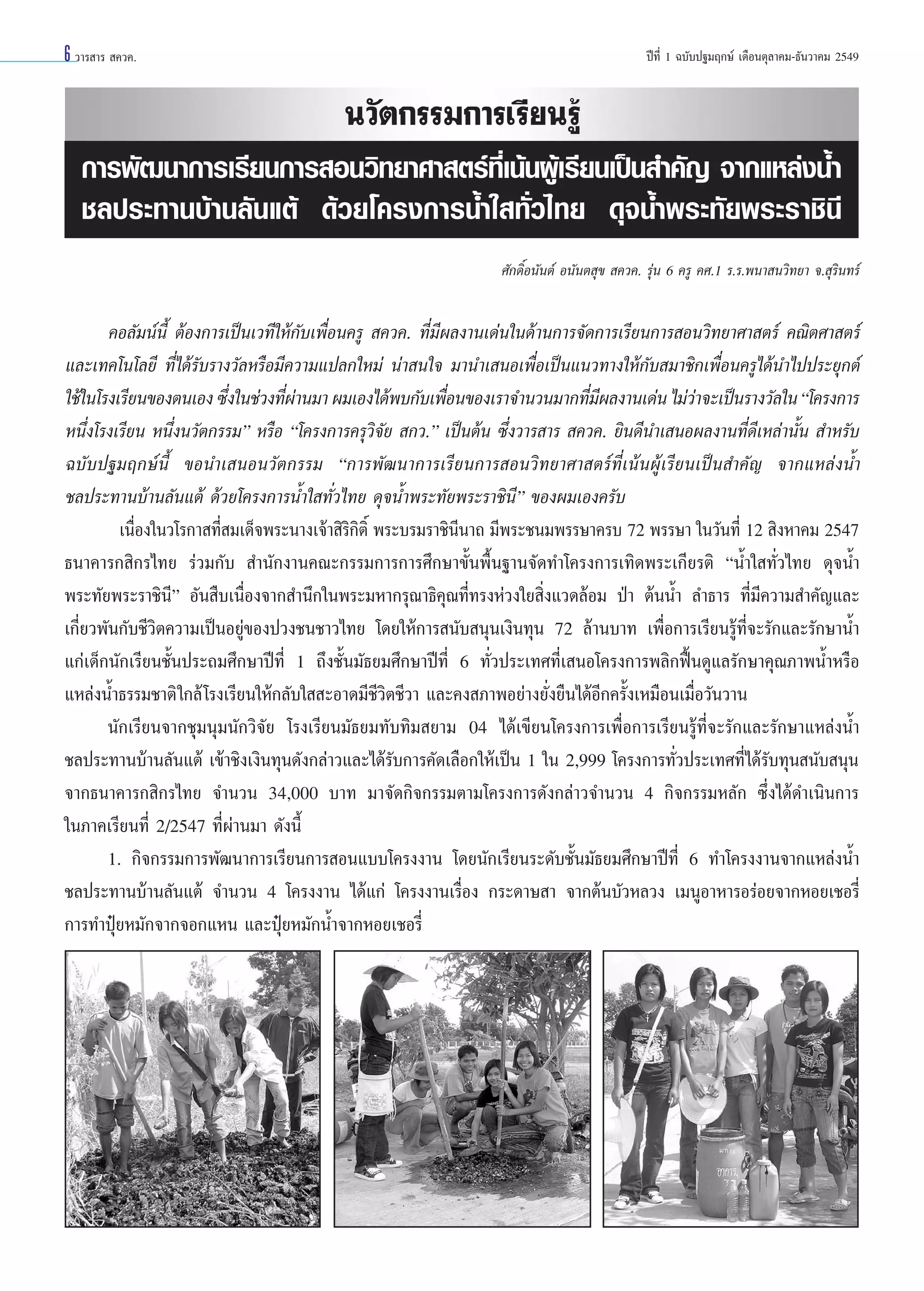 6 «“√ “√  §«§.

ªï∑’Ë 1 ©∫—∫ª∞¡ƒ°…å ‡¥◊Õπµÿ≈“§¡-∏—π«“§¡ 2549

π«—µ°√√¡°“√‡√’¬π√Ÿâ
°“√æ—≤π“°“√‡√’¬π°“√ Õπ«‘∑¬“»“ µ√å∑’Ë‡πâπºŸâ‡√’¬π‡ªìπ ”§—≠ ®“°·À≈àßπÈ”
™≈ª√–∑“π∫â“π≈—π·µâ ¥â«¬‚§√ß°“√πÈ”„ ∑—Ë«‰∑¬ ¥ÿ®πÈ”æ√–∑—¬æ√–√“™‘π’
»—°¥‘ÏÕπ—πµå Õπ—πµ ÿ¢  §«§. √ÿàπ 6 §√Ÿ §».1 √.√.æπ“ π«‘∑¬“ ®. ÿ√‘π∑√å

§Õ≈—¡πåπ’È µâÕß°“√‡ªìπ‡«∑’„Àâ°—∫‡æ◊ËÕπ§√Ÿ  §«§. ∑’Ë¡’º≈ß“π‡¥àπ„π¥â“π°“√®—¥°“√‡√’¬π°“√ Õπ«‘∑¬“»“ µ√å §≥‘µ»“ µ√å
·≈–‡∑§‚π‚≈¬’ ∑’Ë‰¥â√—∫√“ß«—≈À√◊Õ¡’§«“¡·ª≈°„À¡à πà“ π„® ¡“π”‡ πÕ‡æ◊ËÕ‡ªìπ·π«∑“ß„Àâ°—∫ ¡“™‘°‡æ◊ËÕπ§√Ÿ‰¥âπ”‰ªª√–¬ÿ°µå
„™â„π‚√ß‡√’¬π¢Õßµπ‡Õß ´÷ß„π™à«ß∑’º“π¡“ º¡‡Õß‰¥âæ∫°—∫‡æ◊Õπ¢Õß‡√“®”π«π¡“°∑’¡º≈ß“π‡¥àπ ‰¡à«“®–‡ªìπ√“ß«—≈„π ç‚§√ß°“√
Ë
Ëà
Ë
Ë’
à
Àπ÷Ëß‚√ß‡√’¬π Àπ÷Ëßπ«—µ°√√¡é À√◊Õ ç‚§√ß°“√§√ÿ«‘®—¬  °«.é ‡ªìπµâπ ´÷Ëß«“√ “√  §«§. ¬‘π¥’π”‡ πÕº≈ß“π∑’Ë¥’‡À≈à“π—Èπ  ”À√—∫
©∫—∫ª∞¡ƒ°…åπ’È ¢Õπ”‡ πÕπ«—µ°√√¡ ç°“√æ—≤π“°“√‡√’¬π°“√ Õπ«‘∑¬“»“ µ√å∑’Ë‡πâπºŸâ‡√’¬π‡ªìπ ”§—≠ ®“°·À≈àßπÈ”
™≈ª√–∑“π∫â“π≈—π·µâ ¥â«¬‚§√ß°“√πÈ”„ ∑—Ë«‰∑¬ ¥ÿ®πÈ”æ√–∑—¬æ√–√“™‘π’é ¢Õßº¡‡Õß§√—∫
‡π◊ËÕß„π«‚√°“ ∑’Ë ¡‡¥Á®æ√–π“ß‡®â“ ‘√‘°‘µ‘Ï æ√–∫√¡√“™‘π’π“∂ ¡’æ√–™π¡æ√√…“§√∫ 72 æ√√…“ „π«—π∑’Ë 12  ‘ßÀ“§¡ 2547
∏π“§“√° ‘°√‰∑¬ √à«¡°—∫  ”π—°ß“π§≥–°√√¡°“√°“√»÷°…“¢—Èπæ◊Èπ∞“π®—¥∑”‚§√ß°“√‡∑‘¥æ√–‡°’¬√µ‘ çπÈ”„ ∑—Ë«‰∑¬ ¥ÿ®πÈ”
æ√–∑—¬æ√–√“™‘π’é Õ—π ◊∫‡π◊ËÕß®“° ”π÷°„πæ√–¡À“°√ÿ≥“∏‘§ÿ≥∑’Ë∑√ßÀà«ß„¬ ‘Ëß·«¥≈âÕ¡ ªÉ“ µâππÈ” ≈”∏“√ ∑’Ë¡’§«“¡ ”§—≠·≈–
‡°’Ë¬«æ—π°—∫™’«‘µ§«“¡‡ªìπÕ¬Ÿà¢Õßª«ß™π™“«‰∑¬ ‚¥¬„Àâ°“√ π—∫ πÿπ‡ß‘π∑ÿπ 72 ≈â“π∫“∑ ‡æ◊ËÕ°“√‡√’¬π√Ÿâ∑’Ë®–√—°·≈–√—°…“πÈ”
·°à‡¥Á°π—°‡√’¬π™—Èπª√–∂¡»÷°…“ªï∑’Ë 1 ∂÷ß™—Èπ¡—∏¬¡»÷°…“ªï∑’Ë 6 ∑—Ë«ª√–‡∑»∑’Ë‡ πÕ‚§√ß°“√æ≈‘°øóôπ¥Ÿ·≈√—°…“§ÿ≥¿“æπÈ”À√◊Õ
·À≈àßπÈ”∏√√¡™“µ‘ „°≈â ‚√ß‡√’¬π„Àâ°≈—∫„  –Õ“¥¡’™’«‘µ™’«“ ·≈–§ß ¿“æÕ¬à“ß¬—Ëß¬◊π‰¥âÕ’°§√—Èß‡À¡◊Õπ‡¡◊ËÕ«—π«“π
π—°‡√’¬π®“°™ÿ¡πÿ¡π—°«‘®—¬ ‚√ß‡√’¬π¡—∏¬¡∑—∫∑‘¡ ¬“¡ 04 ‰¥â‡¢’¬π‚§√ß°“√‡æ◊ËÕ°“√‡√’¬π√Ÿâ∑’Ë®–√—°·≈–√—°…“·À≈àßπÈ”
™≈ª√–∑“π∫â“π≈—π·µâ ‡¢â“™‘ß‡ß‘π∑ÿπ¥—ß°≈à“«·≈–‰¥â√—∫°“√§—¥‡≈◊Õ°„Àâ‡ªìπ 1 „π 2,999 ‚§√ß°“√∑—Ë«ª√–‡∑»∑’Ë‰¥â√—∫∑ÿπ π—∫ πÿπ
®“°∏π“§“√° ‘°√‰∑¬ ®”π«π 34,000 ∫“∑ ¡“®—¥°‘®°√√¡µ“¡‚§√ß°“√¥—ß°≈à“«®”π«π 4 °‘®°√√¡À≈—° ´÷Ëß‰¥â¥”‡π‘π°“√
„π¿“§‡√’¬π∑’Ë 2/2547 ∑’Ëºà“π¡“ ¥—ßπ’È
1. °‘®°√√¡°“√æ—≤π“°“√‡√’¬π°“√ Õπ·∫∫‚§√ßß“π ‚¥¬π—°‡√’¬π√–¥—∫™—Èπ¡—∏¬¡»÷°…“ªï∑’Ë 6 ∑”‚§√ßß“π®“°·À≈àßπÈ”
™≈ª√–∑“π∫â“π≈—π·µâ ®”π«π 4 ‚§√ßß“π ‰¥â·°à ‚§√ßß“π‡√◊ËÕß °√–¥“… “ ®“°µâπ∫—«À≈«ß ‡¡πŸÕ“À“√Õ√àÕ¬®“°ÀÕ¬‡™Õ√’Ë
°“√∑”ªÿÜ¬À¡—°®“°®Õ°·Àπ ·≈–ªÿÜ¬À¡—°πÈ”®“°ÀÕ¬‡™Õ√’Ë

 