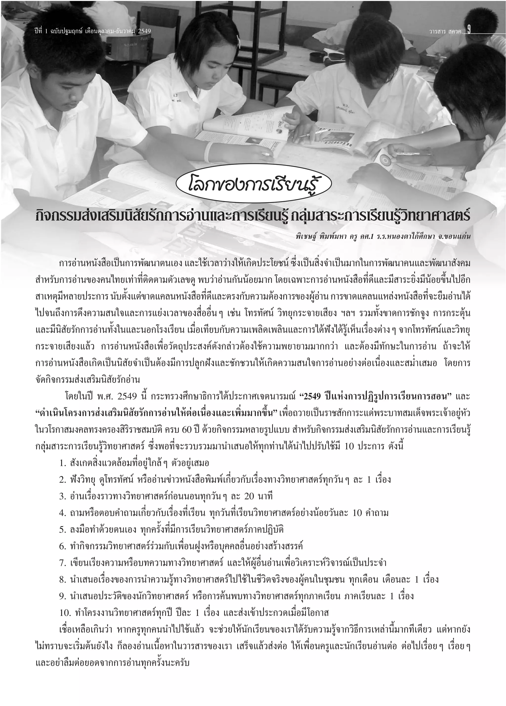 ªï∑’Ë 1 ©∫—∫ª∞¡ƒ°…å ‡¥◊Õπµÿ≈“§¡-∏—π«“§¡ 2549

«“√ “√  §«§.
«“√ “√  §«§.

9

‚≈°¢Õß°“√‡√’¬π√Ÿâ
°‘®°√√¡ àß‡ √‘¡π‘ ¬√—°°“√Õà“π·≈–°“√‡√’¬π√Ÿâ °≈ÿ¡ “√–°“√‡√’¬π√Ÿ«∑¬“»“ µ√å
—
à
â‘
æ‘‡™…∞å æ‘¡æå¡À“ §√Ÿ §».1 √.√.ÀπÕßµ“‰°â»÷°…“ ®.¢Õπ·°àπ

°“√Õà“πÀπ—ß ◊Õ‡ªìπ°“√æ—≤π“µπ‡Õß ·≈–„™â‡«≈“«à“ß„Àâ‡°‘¥ª√–‚¬™πå ´÷ß‡ªìπ ‘ß®”‡ªìπ¡“°„π°“√æ—≤π“§π·≈–æ—≤π“ —ß§¡
Ë
Ë
 ”À√—∫°“√Õà“π¢Õß§π‰∑¬‡∑à“∑’µ¥µ“¡µ—«‡≈¢¥Ÿ æ∫«à“Õà“π°—ππâÕ¬¡“° ‚¥¬‡©æ“–°“√Õà“πÀπ—ß ◊Õ∑’¥·≈–¡’ “√–¬‘ß¡’πÕ¬¢÷π‰ªÕ’°
Ë‘
Ë’
Ë â È
 “‡Àµÿ¡À≈“¬ª√–°“√ π—∫µ—ß·µà¢“¥·§≈πÀπ—ß ◊Õ∑’¥·≈–µ√ß°—∫§«“¡µâÕß°“√¢ÕßºŸÕ“π °“√¢“¥·§≈π·À≈àßÀπ—ß ◊Õ∑’®–¬◊¡Õà“π‰¥â
’
È
Ë’
âà
Ë
‰ª®π∂÷ß°“√¥÷ß§«“¡ π„®·≈–°“√·¬àß‡«≈“¢Õß ◊ËÕÕ◊ËπÊ ‡™àπ ‚∑√∑—»πå «‘∑¬ÿ°√–®“¬‡ ’¬ß œ≈œ √«¡∑—Èß¢“¥°“√™—°®Ÿß °“√°√–µÿâπ
·≈–¡’π ¬√—°°“√Õà“π∑—ß„π·≈–πÕ°‚√ß‡√’¬π ‡¡◊Õ‡∑’¬∫°—∫§«“¡‡æ≈‘¥‡æ≈‘π·≈–°“√‰¥âøß‰¥â√‡Ÿâ ÀÁπ‡√◊Õßµà“ßÊ ®“°‚∑√∑—»πå·≈–«‘∑¬ÿ
‘—
È
Ë
í
Ë
°√–®“¬‡ ’¬ß·≈â« °“√Õà“πÀπ—ß ◊Õ‡æ◊ËÕ«—µ∂ÿª√– ß§å¥—ß°≈à“«µâÕß„™â§«“¡æ¬“¬“¡¡“°°«à“ ·≈–µâÕß¡’∑—°…–„π°“√Õà“π ∂â“®–„Àâ
°“√Õà“πÀπ—ß ◊Õ‡°‘¥‡ªìππ‘ —¬®”‡ªìπµâÕß¡’°“√ª≈Ÿ°Ωíß·≈–™—°™«π„Àâ‡°‘¥§«“¡ π„®°“√Õà“πÕ¬à“ßµàÕ‡π◊ËÕß·≈– ¡Ë”‡ ¡Õ ‚¥¬°“√
®—¥°‘®°√√¡ àß‡ √‘¡π‘ —¬√—°Õà“π
‚¥¬„πªï æ.». 2549 π’È °√–∑√«ß»÷°…“∏‘°“√‰¥âª√–°“»‡®µπ“√¡≥å ç2549 ªï·Ààß°“√ªØ‘√Ÿª°“√‡√’¬π°“√ Õπé ·≈–
ç¥”‡π‘π‚§√ß°“√ àß‡ √‘¡π‘ ¬√—°°“√Õà“π„ÀâµÕ‡π◊Õß·≈–‡æ‘¡¡“°¢÷πé ‡æ◊Õ∂«“¬‡ªìπ√“™ —°°“√–·¥àæ√–∫“∑ ¡‡¥Á®æ√–‡®â“Õ¬ŸÀ«
—
à Ë
Ë
È Ë
à—
„π«‚√°“ ¡ß§≈∑√ß§√Õß ‘√√“™ ¡∫—µ‘ §√∫ 60 ªï ¥â«¬°‘®°√√¡À≈“¬√Ÿª·∫∫  ”À√—∫°‘®°√√¡ àß‡ √‘¡π‘ ¬√—°°“√Õà“π·≈–°“√‡√’¬π√Ÿâ
‘
—
°≈ÿà¡ “√–°“√‡√’¬π√Ÿâ«‘∑¬“»“ µ√å ´÷ËßæÕ∑’Ë®–√«∫√«¡¡“π”‡ πÕ„Àâ∑ÿ°∑à“π‰¥âπ”‰ªª√—∫„™â¡’ 10 ª√–°“√ ¥—ßπ’È
1.  —ß‡°µ ‘Ëß·«¥≈âÕ¡∑’ËÕ¬Ÿà „°≈âÊ µ—«Õ¬Ÿà‡ ¡Õ
† 2. øíß«‘∑¬ÿ ¥Ÿ‚∑√∑—»πå À√◊ÕÕà“π¢à“«Àπ—ß ◊Õæ‘¡æå‡°’Ë¬«°—∫‡√◊ËÕß∑“ß«‘∑¬“»“ µ√å∑ÿ°«—πÊ ≈– 1 ‡√◊ËÕß
† 3. Õà“π‡√◊ËÕß√“«∑“ß«‘∑¬“»“ µ√å°àÕππÕπ∑ÿ°«—πÊ ≈– 20 π“∑’
† 4. ∂“¡À√◊ÕµÕ∫§”∂“¡‡°’Ë¬«°—∫‡√◊ËÕß∑’Ë‡√’¬π ∑ÿ°«—π∑’Ë‡√’¬π«‘∑¬“»“ µ√åÕ¬à“ßπâÕ¬«—π≈– 10 §”∂“¡
† 5. ≈ß¡◊Õ∑”¥â«¬µπ‡Õß ∑ÿ°§√—Èß∑’Ë¡’°“√‡√’¬π«‘∑¬“»“ µ√å¿“§ªØ‘∫—µ‘
† 6. ∑”°‘®°√√¡«‘∑¬“»“ µ√å√à«¡°—∫‡æ◊ËÕπΩŸßÀ√◊Õ∫ÿ§§≈Õ◊ËπÕ¬à“ß √â“ß √√§å
† 7. ‡¢’¬π‡√’¬ß§«“¡À√◊Õ∫∑§«“¡∑“ß«‘∑¬“»“ µ√å ·≈–„ÀâºŸâÕ◊ËπÕà“π‡æ◊ËÕ«‘‡§√“–Àå«‘®“√≥å‡ªìπª√–®”
† 8. π”‡ πÕ‡√◊ËÕß¢Õß°“√π”§«“¡√Ÿâ∑“ß«‘∑¬“»“ µ√å‰ª„™â „π™’«‘µ®√‘ß¢ÕßºŸâ§π„π™ÿ¡™π ∑ÿ°‡¥◊Õπ ‡¥◊Õπ≈– 1 ‡√◊ËÕß
† 9. π”‡ πÕª√–«—µ‘¢Õßπ—°«‘∑¬“»“ µ√å À√◊Õ°“√§âπæ∫∑“ß«‘∑¬“»“ µ√å∑ÿ°¿“§‡√’¬π ¿“§‡√’¬π≈– 1 ‡√◊ËÕß
10. ∑”‚§√ßß“π«‘∑¬“»“ µ√å∑ÿ°ªï ªï≈– 1 ‡√◊ËÕß ·≈– àß‡¢â“ª√–°«¥‡¡◊ËÕ¡’ ‚Õ°“ 
‡™◊ËÕ‡À≈◊Õ‡°‘π«à“ À“°§√Ÿ∑ÿ°§ππ”‰ª„™â·≈â« ®–™à«¬„Àâπ—°‡√’¬π¢Õß‡√“‰¥â√—∫§«“¡√Ÿâ®“°«‘∏’°“√‡À≈à“π’È¡“°∑’‡¥’¬« ·µàÀ“°¬—ß
‰¡à∑√“∫®–‡√‘Ë¡µâπ¬—ß‰ß °Á≈ÕßÕà“π‡π◊ÈÕÀ“„π«“√ “√¢Õß‡√“ ‡ √Á®·≈â« àßµàÕ „Àâ‡æ◊ËÕπ§√Ÿ·≈–π—°‡√’¬πÕà“πµàÕ µàÕ‰ª‡√◊ËÕ¬Ê ‡√◊ËÕ¬Ê
·≈–Õ¬à“≈◊¡µàÕ¬Õ¥®“°°“√Õà“π∑ÿ°§√—Èßπ–§√—∫

 