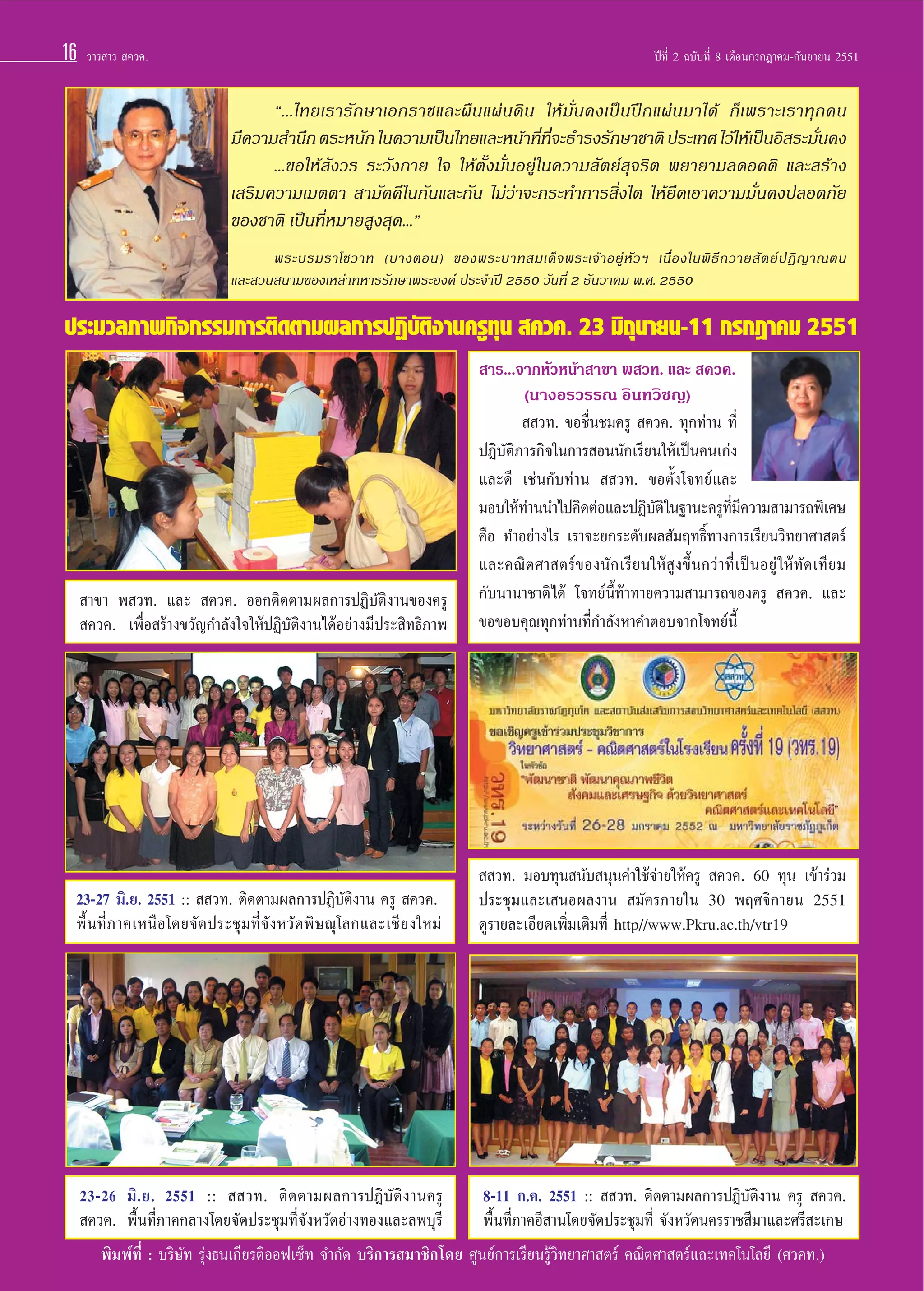 16

«“√ “√  §«§.

ªï∑’Ë 2 ©∫—∫∑’Ë 8 ‡¥◊Õπ°√°Æ“§¡-°—π¬“¬π 2551

ç...‰∑¬‡√“√—°…“‡Õ°√“™·≈–º◊π·ºàπ¥‘π „Àâ¡—Ëπ§ß‡ªìπªñ°·ºàπ¡“‰¥â °Á‡æ√“–‡√“∑ÿ°§π
¡’§«“¡ ”π÷° µ√–Àπ—° „π§«“¡‡ªìπ‰∑¬·≈–Àπâ“∑’∑®–∏”√ß√—°…“™“µ‘ ª√–‡∑» ‰«â„Àâ‡ªìπÕ‘ √–¡—π§ß
Ë ’Ë
Ë
...¢Õ„Àâ —ß«√ √–«—ß°“¬ „® „Àâµ—Èß¡—ËπÕ¬Ÿà„π§«“¡ —µ¬å ÿ®√‘µ æ¬“¬“¡≈¥Õ§µ‘ ·≈– √â“ß
‡ √‘¡§«“¡‡¡µµ“  “¡—§§’„π°—π·≈–°—π ‰¡à«à“®–°√–∑”°“√ ‘Ëß„¥ „Àâ¬÷¥‡Õ“§«“¡¡—Ëπ§ßª≈Õ¥¿—¬
¢Õß™“µ‘ ‡ªìπ∑’ËÀ¡“¬ Ÿß ÿ¥...é
æ√–∫√¡√“‚™«“∑ (∫“ßµÕπ) ¢Õßæ√–∫“∑ ¡‡¥Á ® æ√–‡®â “ Õ¬Ÿà À— « œ ‡π◊Ë Õ ß„πæ‘ ∏’ ∂ «“¬ — µ ¬å ª Ø‘ ≠ “≥µπ
·≈– «π π“¡¢Õß‡À≈à“∑À“√√—°…“æ√–Õß§å ª√–®”ªï 2550 «—π∑’Ë 2 ∏—π«“§¡ æ.». 2550

ª√–¡«≈¿“æ°‘®°√√¡°“√µ‘¥µ“¡º≈°“√ªØ‘∫µß“π§√Ÿ∑π  §«§. 23 ¡‘∂π“¬π-11 °√°Æ“§¡ 2551
—‘
ÿ
ÿ
 “√...®“°À—«Àπâ“ “¢“ æ «∑. ·≈–  §«§.
(π“ßÕ√«√√≥ Õ‘π∑«‘™≠)

 “¢“ æ «∑. ·≈–  §«§. ÕÕ°µ‘¥µ“¡º≈°“√ªØ‘∫—µ‘ß“π¢Õß§√Ÿ
 §«§. ‡æ◊ËÕ √â“ß¢«—≠°”≈—ß„®„ÀâªØ‘∫—µ‘ß“π‰¥âÕ¬à“ß¡’ª√– ‘∑∏‘¿“æ

  «∑. ¢Õ™◊Ëπ™¡§√Ÿ  §«§. ∑ÿ°∑à“π ∑’Ë
ªØ‘∫—µ‘¿“√°‘®„π°“√ Õππ—°‡√’¬π„Àâ‡ªìπ§π‡°àß
·≈–¥’ ‡™àπ°—∫∑à“π   «∑. ¢Õµ—Èß‚®∑¬å·≈–
¡Õ∫„Àâ∑“ππ”‰ª§‘¥µàÕ·≈–ªØ‘∫µ‘ „π∞“π–§√Ÿ∑¡§«“¡ “¡“√∂æ‘‡»…
à
—
’Ë ’
§◊Õ ∑”Õ¬à“ß‰√ ‡√“®–¬°√–¥—∫º≈ —¡ƒ∑∏‘Ï∑“ß°“√‡√’¬π«‘∑¬“»“ µ√å
·≈–§≥‘µ»“ µ√å¢Õßπ—°‡√’¬π„Àâ Ÿß¢÷Èπ°«à“∑’Ë‡ªìπÕ¬Ÿà „Àâ∑—¥‡∑’¬¡
°—∫π“π“™“µ‘ ‰¥â ‚®∑¬åπ’È∑â“∑“¬§«“¡ “¡“√∂¢Õß§√Ÿ  §«§. ·≈–
¢Õ¢Õ∫§ÿ≥∑ÿ°∑à“π∑’Ë°”≈—ßÀ“§”µÕ∫®“°‚®∑¬åπ’È

23-27 ¡‘.¬. 2551 ::   «∑. µ‘¥µ“¡º≈°“√ªØ‘∫—µ‘ß“π §√Ÿ  §«§.
æ◊Èπ∑’Ë¿“§‡Àπ◊Õ‚¥¬®—¥ª√–™ÿ¡∑’Ë®—ßÀ«—¥æ‘…≥ÿ‚≈°·≈–‡™’¬ß„À¡à

  «∑. ¡Õ∫∑ÿπ π—∫ πÿπ§à“„™â®à“¬„Àâ§√Ÿ  §«§. 60 ∑ÿπ ‡¢â“√à«¡
ª√–™ÿ¡·≈–‡ πÕº≈ß“π  ¡—§√¿“¬„π 30 æƒ»®‘°“¬π 2551
¥Ÿ√“¬≈–‡Õ’¬¥‡æ‘Ë¡‡µ‘¡∑’Ë http//www.Pkru.ac.th/vtr19

23-26 ¡‘.¬. 2551 ::   «∑. µ‘¥µ“¡º≈°“√ªØ‘∫—µ‘ß“π§√Ÿ
8-11 °.§. 2551 ::   «∑. µ‘¥µ“¡º≈°“√ªØ‘∫—µ‘ß“π §√Ÿ  §«§.
 §«§. æ◊Èπ∑’Ë¿“§°≈“ß‚¥¬®—¥ª√–™ÿ¡∑’Ë®—ßÀ«—¥Õà“ß∑Õß·≈–≈æ∫ÿ√’
æ◊Èπ∑’Ë¿“§Õ’ “π‚¥¬®—¥ª√–™ÿ¡∑’Ë ®—ßÀ«—¥π§√√“™ ’¡“·≈–»√’ –‡°…
æ‘¡æå∑’Ë : ∫√‘…—∑ √ÿàß∏π‡°’¬√µ‘ÕÕø‡´Á∑ ®”°—¥ ∫√‘°“√ ¡“™‘°‚¥¬ »Ÿπ¬å°“√‡√’¬π√Ÿâ«‘∑¬“»“ µ√å §≥‘µ»“ µ√å·≈–‡∑§‚π‚≈¬’ (»«§∑.)

 