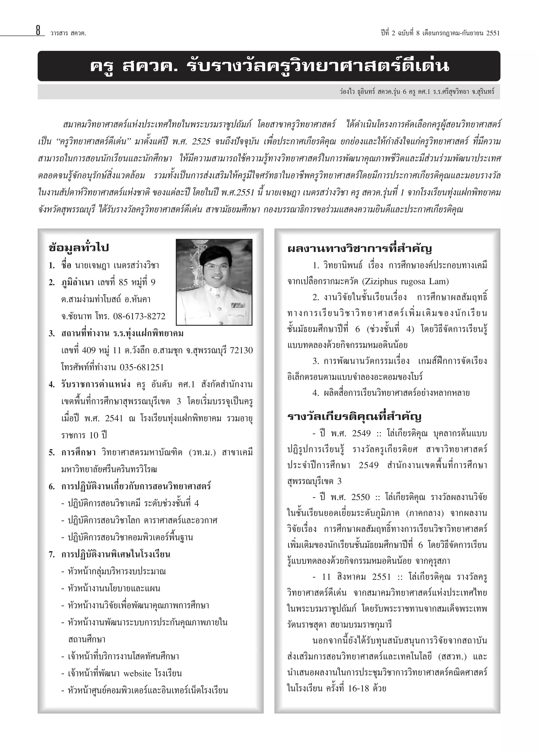 8

«“√ “√  §«§.

ªï∑’Ë 2 ©∫—∫∑’Ë 8 ‡¥◊Õπ°√°Æ“§¡-°—π¬“¬π 2551

§√Ÿ  §«§. √—∫√“ß«—≈§√Ÿ«‘∑¬“»“ µ√å¥’‡¥àπ
«àÕß‰« ∏ÿÕ‘π∑√å  §«§.√ÿàπ 6 §√Ÿ §».1 √.√.»√’ ÿ¢«‘∑¬“ ®. ÿ√‘π∑√å

 ¡“§¡«‘∑¬“»“ µ√å·Ààßª√–‡∑»‰∑¬„πæ√–∫√¡√“™Ÿª∂—¡¿å ‚¥¬ “¢“§√Ÿ«‘∑¬“»“ µ√å †‰¥â¥”‡π‘π‚§√ß°“√§—¥‡≈◊Õ°§√ŸºŸâ Õπ«‘∑¬“»“ µ√å
‡ªìπ ç§√Ÿ«‘∑¬“»“ µ√å¥’‡¥àπé ¡“µ—Èß·µàªï æ.». 2525 ®π∂÷ßªí®®ÿ∫—π ‡æ◊ËÕª√–°“»‡°’¬√µ‘§ÿ≥ ¬°¬àÕß·≈–„Àâ°”≈—ß„®·°à§√Ÿ«‘∑¬“»“ µ√å ∑’Ë¡’§«“¡
 “¡“√∂„π°“√ Õππ—°‡√’¬π·≈–π—°»÷°…“ „Àâ¡’§«“¡ “¡“√∂„™â§«“¡√Ÿâ∑“ß«‘∑¬“»“ µ√å„π°“√æ—≤π“§ÿ≥¿“æ™’«‘µ·≈–¡’ à«π√à«¡æ—≤π“ª√–‡∑»
µ≈Õ¥®π√Ÿâ®—°Õπÿ√—°…å ‘Ëß·«¥≈âÕ¡ √«¡∑—Èß‡ªìπ°“√ àß‡ √‘¡„Àâ§√Ÿ¡’„®»√—∑∏“„πÕ“™’æ§√Ÿ«‘∑¬“»“ µ√å‚¥¬¡’°“√ª√–°“»‡°’¬√µ‘§ÿ≥·≈–¡Õ∫√“ß«—≈
„πß“π —ª¥“Àå«∑¬“»“ µ√å·Ààß™“µ‘ ¢Õß·µà≈–ªï ‚¥¬„πªï æ.».2551 π’È π“¬‡®…Æ“ ‡πµ√ «à“ß«‘™“ §√Ÿ  §«§.√ÿπ∑’Ë 1 ®“°‚√ß‡√’¬π∑ÿß·Ω°æ‘∑¬“§¡
‘
à
à
®—ßÀ«—¥ ÿæ√√≥∫ÿ√’ ‰¥â√—∫√“ß«—≈§√Ÿ«‘∑¬“»“ µ√å¥’‡¥àπ  “¢“¡—∏¬¡»÷°…“ °Õß∫√√≥“∏‘°“√¢Õ√à«¡· ¥ß§«“¡¬‘π¥’·≈–ª√–°“»‡°’¬√µ‘§ÿ≥
¢âÕ¡Ÿ≈∑—Ë«‰ª
1. ™◊ËÕ π“¬‡®…Æ“ ‡πµ√ «à“ß«‘™“
2. ¿Ÿ¡‘≈”‡π“ ‡≈¢∑’Ë 85 À¡Ÿà∑’Ë 9
µ. “¡ßà“¡∑à“‚∫ ∂å Õ.À—π§“
®.™—¬π“∑ ‚∑√. 08-6173-8272
3.  ∂“π∑’Ë∑”ß“π √.√.∑ÿàß·Ω°æ‘∑¬“§¡
‡≈¢∑’Ë 409 À¡Ÿà 11 µ.«—ß≈÷° Õ. “¡™ÿ° ®. ÿæ√√≥∫ÿ√’ 72130
‚∑√»—æ∑å∑’Ë∑”ß“π 035-681251
4. √—∫√“™°“√µ”·Àπàß §√Ÿ Õ—π¥—∫ §».1  —ß°—¥ ”π—°ß“π
‡¢µæ◊Èπ∑’Ë°“√»÷°…“ ÿæ√√≥∫ÿ√’‡¢µ 3 ‚¥¬‡√‘Ë¡∫√√®ÿ‡ªìπ§√Ÿ
‡¡◊ËÕªï æ.». 2541 ≥ ‚√ß‡√’¬π∑ÿàß·Ω°æ‘∑¬“§¡ √«¡Õ“¬ÿ
√“™°“√ 10 ªï
5. °“√»÷°…“ «‘∑¬“»“ µ√¡À“∫—≥±‘µ («∑.¡.)  “¢“‡§¡’
¡À“«‘∑¬“≈—¬»√’π§√‘π∑√«‘ ‚√≤
6. °“√ªØ‘∫—µ‘ß“π‡°’Ë¬«°—∫°“√ Õπ«‘∑¬“»“ µ√å
- ªØ‘∫—µ‘°“√ Õπ«‘™“‡§¡’ √–¥—∫™à«ß™—Èπ∑’Ë 4
- ªØ‘∫—µ‘°“√ Õπ«‘™“‚≈° ¥“√“»“ µ√å·≈–Õ«°“»
- ªØ‘∫—µ‘°“√ Õπ«‘™“§Õ¡æ‘«‡µÕ√åæ◊Èπ∞“π
7. °“√ªØ‘∫—µ‘ß“πæ‘‡»…„π‚√ß‡√’¬π
- À—«Àπâ“°≈ÿà¡∫√‘À“√ß∫ª√–¡“≥
- À—«Àπâ“ß“ππ‚¬∫“¬·≈–·ºπ
- À—«Àπâ“ß“π«‘®—¬‡æ◊ËÕæ—≤π“§ÿ≥¿“æ°“√»÷°…“
- À—«Àπâ“ß“πæ—≤π“√–∫∫°“√ª√–°—π§ÿ≥¿“æ¿“¬„π
 ∂“π»÷°…“
- ‡®â“Àπâ“∑’Ë∫√‘°“√ß“π‚ µ∑—»π»÷°…“
- ‡®â“Àπâ“∑’Ëæ—≤π“ website ‚√ß‡√’¬π
- À—«Àπâ“»Ÿπ¬å§Õ¡æ‘«‡µÕ√å·≈–Õ‘π‡∑Õ√å‡πÁµ‚√ß‡√’¬π

º≈ß“π∑“ß«‘™“°“√∑’Ë ”§—≠
1. «‘∑¬“π‘æπ∏å ‡√◊ËÕß °“√»÷°…“Õß§åª√–°Õ∫∑“ß‡§¡’
®“°‡ª≈◊Õ°√“°¡–§«—¥ (Ziziphus rugosa Lam)
2. ß“π«‘®—¬„π™—Èπ‡√’¬π‡√◊ËÕß °“√»÷°…“º≈ —¡ƒ∑∏‘Ï
∑“ß°“√‡√’ ¬ π«‘ ™ “«‘ ∑ ¬“»“ µ√å ‡ æ‘Ë ¡ ‡µ‘ ¡ ¢Õßπ— ° ‡√’ ¬ π
™—Èπ¡—∏¬¡»÷°…“ªï∑’Ë 6 (™à«ß™—Èπ∑’Ë 4) ‚¥¬«‘∏’®—¥°“√‡√’¬π√Ÿâ
·∫∫∑¥≈Õß¥â«¬°‘®°√√¡À¡Õ¥‘ππâÕ¬
3. °“√æ—≤π“π«—µ°√√¡‡√◊ËÕß ‡°¡ åΩñ°°“√®—¥‡√’¬ß
Õ‘‡≈Á°µ√Õπµ“¡·∫∫®”≈ÕßÕ–µÕ¡¢Õß‚∫√å
4. º≈‘µ ◊ËÕ°“√‡√’¬π«‘∑¬“»“ µ√åÕ¬à“ßÀ≈“°À≈“¬
√“ß«—≈‡°’¬√µ‘§ÿ≥∑’Ë ”§—≠
- ªï æ.». 2549 :: ‚≈à‡°’¬√µ‘§ÿ≥ ∫ÿ§≈“°√µâπ·∫∫
ªØ‘ √Ÿ ª °“√‡√’ ¬ π√Ÿâ √“ß«— ≈ §√Ÿ ‡ °’ ¬ √µ‘ ¬ »  “¢“«‘ ∑ ¬“»“ µ√å
ª√–®”ªï ° “√»÷ ° …“ 2549  ”π— ° ß“π‡¢µæ◊È π ∑’Ë ° “√»÷ ° …“
 ÿæ√√≥∫ÿ√’‡¢µ 3
- ªï æ.». 2550 :: ‚≈à‡°’¬√µ‘§ÿ≥ √“ß«—≈º≈ß“π«‘®—¬
„π™—Èπ‡√’¬π¬Õ¥‡¬’Ë¬¡√–¥—∫¿Ÿ¡‘¿“§ (¿“§°≈“ß) ®“°º≈ß“π
«‘®—¬‡√◊ËÕß °“√»÷°…“º≈ —¡ƒ∑∏‘Ï∑“ß°“√‡√’¬π«‘™“«‘∑¬“»“ µ√å
‡æ‘Ë¡‡µ‘¡¢Õßπ—°‡√’¬π™—Èπ¡—∏¬¡»÷°…“ªï∑’Ë 6 ‚¥¬«‘∏’®—¥°“√‡√’¬π
√Ÿâ·∫∫∑¥≈Õß¥â«¬°‘®°√√¡À¡Õ¥‘ππâÕ¬ ®“°§ÿ√ÿ ¿“
- 11  ‘ßÀ“§¡ 2551 :: ‚≈à‡°’¬√µ‘§ÿ≥ √“ß«—≈§√Ÿ
«‘∑¬“»“ µ√å¥’‡¥àπ ®“° ¡“§¡«‘∑¬“»“ µ√å·Ààßª√–‡∑»‰∑¬
„πæ√–∫√¡√“™Ÿª∂—¡¿å ‚¥¬√—∫æ√–√“™∑“π®“° ¡‡¥Á®æ√–‡∑æ
√—µπ√“™ ÿ¥“  ¬“¡∫√¡√“™°ÿ¡“√’
πÕ°®“°π’È¬—ß‰¥â√—∫∑ÿπ π—∫ πÿπ°“√«‘®—¬®“° ∂“∫—π
 àß‡ √‘¡°“√ Õπ«‘∑¬“»“ µ√å·≈–‡∑§‚π‚≈¬’ (  «∑.) ·≈–
π”‡ πÕº≈ß“π„π°“√ª√–™ÿ¡«‘™“°“√«‘∑¬“»“ µ√å§≥‘µ»“ µ√å
„π‚√ß‡√’¬π §√—Èß∑’Ë 16-18 ¥â«¬

 