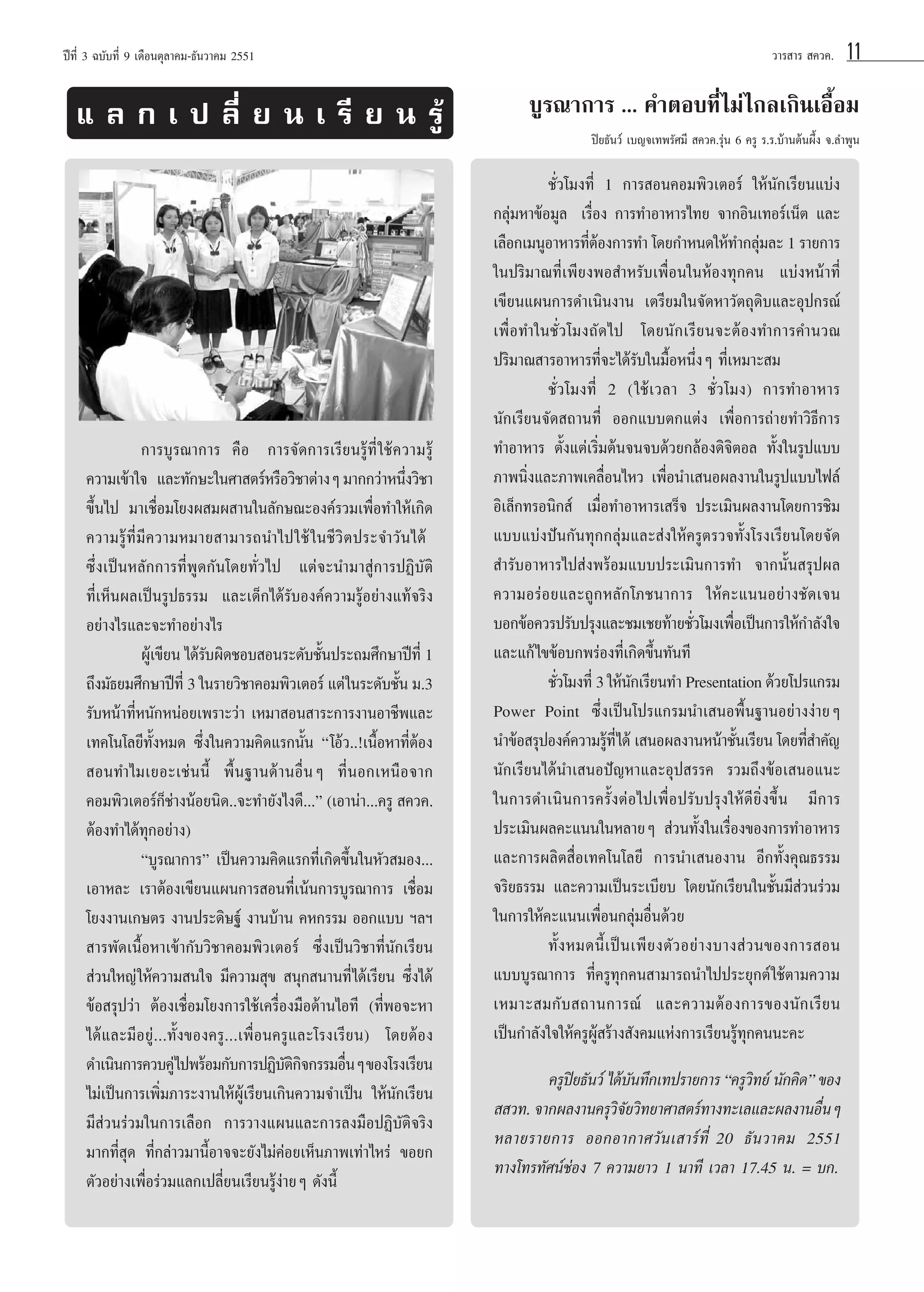 ªï∑’Ë 3 ©∫—∫∑’Ë 9 ‡¥◊Õπμÿ≈“§¡-∏—π«“§¡ 2551

· ≈ ° ‡ ª ≈’Ë ¬ π ‡ √’ ¬ π √Ÿâ

«“√ “√  §«§.

11

∫Ÿ√≥“°“√ ... §”μÕ∫∑’Ë‰¡à‰°≈‡°‘π‡Õ◊ÈÕ¡
ªî¬∏—π«å ‡∫≠®‡∑æ√—»¡’  §«§.√ÿàπ 6 §√Ÿ √.√.∫â“πμâπº÷Èß ®.≈”æŸπ

°“√∫Ÿ√≥“°“√ §◊Õ† °“√®—¥°“√‡√’¬π√Ÿâ∑’Ë „™â§«“¡√Ÿâ
§«“¡‡¢â“„®† ·≈–∑—°…–„π»“ μ√åÀ√◊Õ«‘™“μà“ßÊ ¡“°°«à“Àπ÷ß«‘™“
Ë
¢÷Èπ‰ª ¡“‡™◊ËÕ¡‚¬ßº ¡º “π„π≈—°…≥–Õß§å√«¡‡æ◊ËÕ∑”„Àâ‡°‘¥
§«“¡√Ÿâ∑’Ë¡’§«“¡À¡“¬ “¡“√∂π”‰ª„™â „ π™’ «‘ μ ª√–®”«— π ‰¥â †
´÷Ëß‡ªìπÀ≈—°°“√∑’ËæŸ¥°—π‚¥¬∑—Ë«‰ª ·μà®–π”¡“ Ÿà°“√ªØ‘∫—μ‘
∑’Ë‡ÀÁπº≈‡ªìπ√Ÿª∏√√¡ ·≈–‡¥Á°‰¥â√—∫Õß§å§«“¡√ŸâÕ¬à“ß·∑â®√‘ß
Õ¬à“ß‰√·≈–®–∑”Õ¬à“ß‰√
ºŸ‡â ¢’¬π ‰¥â√∫º‘¥™Õ∫ Õπ√–¥—∫™—πª√–∂¡»÷°…“ªï∑’Ë 1
—
È
∂÷ß¡—∏¬¡»÷°…“ªï∑’Ë 3 „π√“¬«‘™“§Õ¡æ‘«‡μÕ√å ·μà „π√–¥—∫™—π ¡.3
È
√—∫Àπâ“∑’ËÀπ—°ÀπàÕ¬‡æ√“–«à“ ‡À¡“ Õπ “√–°“√ß“πÕ“™’æ·≈–
‡∑§‚π‚≈¬’∑—ÈßÀ¡¥ ´÷Ëß„π§«“¡§‘¥·√°π—Èπ ç‚Õâ«..!‡π◊ÈÕÀ“∑’ËμâÕß
 Õπ∑”‰¡‡¬Õ–‡™àππ’È æ◊Èπ∞“π¥â“πÕ◊ËπÊ ∑’ËπÕ°‡Àπ◊Õ®“°
à
§Õ¡æ‘«‡μÕ√å°Á™“ßπâÕ¬π‘¥..®–∑”¬—ß‰ß¥’...é (‡Õ“πà“...§√Ÿ  §«§.
μâÕß∑”‰¥â∑ÿ°Õ¬à“ß)
ç∫Ÿ√≥“°“√é ‡ªìπ§«“¡§‘¥·√°∑’Ë‡°‘¥¢÷Èπ„πÀ—« ¡Õß...
‡Õ“À≈– ‡√“μâÕß‡¢’¬π·ºπ°“√ Õπ∑’Ë‡πâπ°“√∫Ÿ√≥“°“√ ‡™◊ËÕ¡
‚¬ßß“π‡°…μ√ ß“πª√–¥‘…∞å ß“π∫â“π §À°√√¡ ÕÕ°·∫∫ œ≈œ
 “√æ—¥‡π◊ÈÕÀ“‡¢â“°—∫«‘™“§Õ¡æ‘«‡μÕ√å ´÷Ëß‡ªìπ«‘™“∑’Ëπ—°‡√’¬π
 à«π„À≠à „Àâ§«“¡ π„® ¡’§«“¡ ÿ¢  πÿ° π“π∑’Ë‰¥â‡√’¬π ´÷Ëß‰¥â
¢âÕ √ÿª«à“ μâÕß‡™◊ËÕ¡‚¬ß°“√„™â‡§√◊ËÕß¡◊Õ¥â“π‰Õ∑’ (∑’ËæÕ®–À“
‰¥â·≈–¡’Õ¬Ÿà...∑—Èß¢Õß§√Ÿ...‡æ◊ËÕπ§√Ÿ·≈–‚√ß‡√’¬π) ‚¥¬μâÕß
¥”‡π‘π°“√§«∫§Ÿà‰ªæ√âÕ¡°—∫°“√ªØ‘∫μ°®°√√¡Õ◊πÊ ¢Õß‚√ß‡√’¬π
—‘‘
Ë
‰¡à‡ªìπ°“√‡æ‘Ë¡¿“√–ß“π„ÀâºŸâ‡√’¬π‡°‘π§«“¡®”‡ªìπ „Àâπ—°‡√’¬π
¡’ à«π√à«¡„π°“√‡≈◊Õ° °“√«“ß·ºπ·≈–°“√≈ß¡◊ÕªØ‘∫—μ‘®√‘ß
¡“°∑’Ë ÿ¥ ∑’Ë°≈à“«¡“π’ÈÕ“®®–¬—ß‰¡à§àÕ¬‡ÀÁπ¿“æ‡∑à“‰À√à ¢Õ¬°
μ—«Õ¬à“ß‡æ◊ËÕ√à«¡·≈°‡ª≈’Ë¬π‡√’¬π√Ÿâßà“¬Ê ¥—ßπ’È

™—Ë«‚¡ß∑’Ë 1 °“√ Õπ§Õ¡æ‘«‡μÕ√å „Àâπ—°‡√’¬π·∫àß
°≈ÿà¡À“¢âÕ¡Ÿ≈† ‡√◊ËÕß °“√∑”Õ“À“√‰∑¬ ®“°Õ‘π‡∑Õ√å‡πÁμ ·≈–
‡≈◊Õ°‡¡πŸÕ“À“√∑’μÕß°“√∑” ‚¥¬°”Àπ¥„Àâ∑”°≈ÿ¡≈– 1 √“¬°“√
Ëâ
à
„πª√‘¡“≥∑’Ë‡æ’¬ßæÕ ”À√—∫‡æ◊ËÕπ„πÀâÕß∑ÿ°§π ·∫àßÀπâ“∑’Ë
‡¢’¬π·ºπ°“√¥”‡π‘πß“π ‡μ√’¬¡„π®—¥À“«—μ∂ÿ¥‘∫·≈–Õÿª°√≥å
‡æ◊ËÕ∑”„π™—Ë«‚¡ß∂—¥‰ª ‚¥¬π—°‡√’¬π®–μâÕß∑”°“√§”π«≥
ª√‘¡“≥ “√Õ“À“√∑’Ë®–‰¥â√—∫„π¡◊ÈÕÀπ÷ËßÊ ∑’Ë‡À¡“– ¡
™—Ë«‚¡ß∑’Ë 2 („™â‡«≈“ 3 ™—Ë«‚¡ß) °“√∑”Õ“À“√
π—°‡√’¬π®—¥ ∂“π∑’Ë ÕÕ°·∫∫μ°·μàß ‡æ◊ËÕ°“√∂à“¬∑”«‘∏’°“√
∑”Õ“À“√ μ—Èß·μà‡√‘Ë¡μâπ®π®∫¥â«¬°≈âÕß¥‘®‘μÕ≈ ∑—Èß„π√Ÿª·∫∫
¿“æπ‘Ëß·≈–¿“æ‡§≈◊ËÕπ‰À« ‡æ◊ËÕπ”‡ πÕº≈ß“π„π√Ÿª·∫∫‰ø≈å
Õ‘‡≈Á°∑√Õπ‘° å† ‡¡◊ËÕ∑”Õ“À“√‡ √Á® ª√–‡¡‘πº≈ß“π‚¥¬°“√™‘¡
·∫∫·∫àßªíπ°—π∑ÿ°°≈ÿà¡·≈– àß„Àâ§√Ÿμ√«®∑—Èß‚√ß‡√’¬π‚¥¬®—¥
 ”√—∫Õ“À“√‰ª àßæ√âÕ¡·∫∫ª√–‡¡‘π°“√∑” ®“°π—Èπ √ÿªº≈
§«“¡Õ√àÕ¬·≈–∂Ÿ°À≈—°‚¿™π“°“√ „Àâ§–·ππÕ¬à“ß™—¥‡®π
∫Õ°¢âÕ§«√ª√—∫ª√ÿß·≈–™¡‡™¬∑â“¬™—«‚¡ß‡æ◊Õ‡ªìπ°“√„Àâ°”≈—ß„®
Ë
Ë
·≈–·°â ‰¢¢âÕ∫°æ√àÕß∑’Ë‡°‘¥¢÷Èπ∑—π∑’
™—«‚¡ß∑’Ë 3 „Àâπ°‡√’¬π∑” Presentation ¥â«¬‚ª√·°√¡
Ë
—
Power Point ´÷Ëß‡ªìπ‚ª√·°√¡π”‡ πÕæ◊Èπ∞“πÕ¬à“ßßà“¬Ê
π”¢âÕ √ÿªÕß§å§«“¡√Ÿ∑’Ë‰¥â ‡ πÕº≈ß“πÀπâ“™—π‡√’¬π ‚¥¬∑’ ”§—≠
â
È
Ë
π—°‡√’¬π‰¥âπ”‡ πÕªí≠À“·≈–Õÿª √√§ √«¡∂÷ß¢âÕ‡ πÕ·π–
„π°“√¥”‡π‘π°“√§√—ÈßμàÕ‰ª‡æ◊ËÕª√—∫ª√ÿß„Àâ¥’¬‘Ëß¢÷Èπ ¡’°“√
ª√–‡¡‘πº≈§–·ππ„πÀ≈“¬Ê  à«π∑—Èß„π‡√◊ËÕß¢Õß°“√∑”Õ“À“√
·≈–°“√º≈‘μ ◊ËÕ‡∑§‚π‚≈¬’ °“√π”‡ πÕß“π Õ’°∑—Èß§ÿ≥∏√√¡
®√‘¬∏√√¡ ·≈–§«“¡‡ªìπ√–‡∫’¬∫ ‚¥¬π—°‡√’¬π„π™—Èπ¡’ à«π√à«¡
„π°“√„Àâ§–·ππ‡æ◊ËÕπ°≈ÿà¡Õ◊Ëπ¥â«¬
∑—È ß À¡¥π’È ‡ ªì π ‡æ’ ¬ ßμ— « Õ¬à “ ß∫“ß à « π¢Õß°“√ Õπ
·∫∫∫Ÿ√≥“°“√ ∑’Ë§√Ÿ∑ÿ°§π “¡“√∂π”‰ªª√–¬ÿ°μå „™âμ“¡§«“¡
‡À¡“– ¡°— ∫  ∂“π°“√≥å ·≈–§«“¡μâ Õ ß°“√¢Õßπ— ° ‡√’ ¬ π
‡ªìπ°”≈—ß„®„Àâ§√ŸºŸâ √â“ß —ß§¡·Ààß°“√‡√’¬π√Ÿâ∑ÿ°§ππ–§–

§√Ÿª¬∏—π«å ‰¥â∫π∑÷°‡∑ª√“¬°“√ ç§√Ÿ«∑¬å π—°§‘¥é ¢Õß
î
—
‘
  «∑. ®“°º≈ß“π§√ÿ«®¬«‘∑¬“»“ μ√å∑“ß∑–‡≈·≈–º≈ß“πÕ◊πÊ
‘—
Ë
À≈“¬√“¬°“√ ÕÕ°Õ“°“»«— π ‡ “√å ∑’Ë † 20 ∏— π «“§¡ 2551
∑“ß‚∑√∑—»πå™àÕß 7 §«“¡¬“« 1 π“∑’ ‡«≈“ 17.45 π. = ∫°.

 